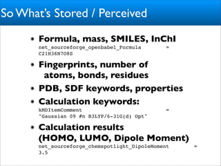 So What’s Stored / Perceived
       Formula, mass, SMILES, InChI
       net_sourceforge_openbabel_Formula        =
       C21H36N7O8S

       Fingerprints, number of
        atoms, bonds, residues
       PDB, SDF keywords, properties
       Calculation keywords:
       kMDItemComment                           =
       "Gaussian 09 #n B3LYP/6-31G(d) Opt"

       Calculation results
       (HOMO, LUMO, Dipole Moment)
       net_sourceforge_chemspotlight_DipoleMoment   =
       3.5
 