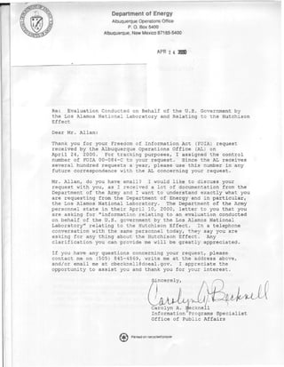Department of Energy
                      Albuquerque Operations Office
                             P. O. Box 5400
                  Albuquerque, New Mexico 87185-54C



                                             APR




Re: Evaluation Conducted on Behalf of the U.S. Government by
the Los Alamos National Laboratory and Relating to the Hutchison
Effect

Dear Mr. Allan:

Thank you for your Freedom of Information Act (FOIA) request
received by the Albuquerque Operations Office (AL) on
April 24, 2000. For tracking purposes, I assigned the control
number of FOIA 00-084-C to your request. Since the AL receives
several hundred requests a year, please use this number in any
future correspondence with the AL concerning your request.

Mr. Allan, do you have email? I wou Id like to discuss your
request with you, as I received a lo t of documentation from the
Department of the Army and I want to understand exactly what you
are requesting from the Department o f Energy and in particular,
the Los Alamos National Laboratory, The Department of the Army
personnel state in thei r April 10, 2000, letter to you that you
are asking for "informa tion relating to an evaluation conducted
on behalf of the U.S. g overnment by the Los Alamos National
Laboratory" relating to the Hutchiso n Effect. In a telephone
conversation with the s ame personnel today, they say you are
asking for any thing ab out the Hutch ison Effect. Any
clarification you can p rovide me wil 1 be greatly appreciated.

If you have any questions concerning your request, please
contact me on (505) 845-4869, write me at the address above,
and/or email me at cbecknell@doeal.gov. I appreciate the
opportunity to assist you and thank you for your interest.

                                          Sincerely,


                                                                  ^IIMAJL
                                          Carolyn A. Beeknell
                                                          •   y

                                          Information Programs Specialist
                                          Office of Public Affairs

                              Printed on recycled paper
 