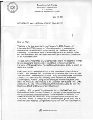 Department of Energy
                           Albuquerque Operations Office
                                  P. 0. Box 5400
                       Albuquerque, New Mexico 87185-5400


                                                     M Y 0 8 2000
                                                      A


REGISTERED MAIL - RETURN RECEIPT REQUESTED




Dear Mr. Allan:

This letter is the final response to your February 14, 2000, Freedom of
Information Act (FOIA) request for "information relating to an evaluation
conducted on behalf of the U.S. government by the Los Alamos National
Laboratory. You relate this report to a discovery made by a Canadian citizen,
Mr. John Hutchinson, and his subsequent video tape of the results, also known
as the Hutchinson Effect."

The Los Alamos Area Office (LAAO) considered a search for responsive records
to your request and determined they would have no responsive records;
therefore, LAAO asked the Los Alamos National Laboratory (LANL) to search for
responsive records.

LANL searched for responsive records to your request and no records were
located. LANL searched their Data Bases using the name John Hutchinson and
John Alexander. Searching the Z-Number Listing and the Employee Information
System, LANL stated that the Laboratory never employed Mr. Hutchinson,
Searching the Z-Number Listing and the Employee Information System, LANL
stated Mr. Alexander was employed at the Laboratory from 1988 to 1995, LANL
also queried the CIC-14 Research Library On-Line Catalog using the title, 'The
Hutchinson Effect" and the name "John Hutchinson".

In addition, LANL contacted "John Alexander through his WWW web sites
(National Institute for Discovery Science) at: http:/Avww.accessnv.com/nids/page4.shtmi
and http://www.accessnv.com/nids/persormei.htmi. In our telephone conversation, John
Alexander advised me he was with Army Intelligence from 1956-88 and with
LANL from 1988-95. In 1983 (or so), Mr. Alexander (through the Army) paid a
contractor (Alex Pizzara & George Hathaway) to work with John Hutchinson on



                                   Printed on recycled paper
 