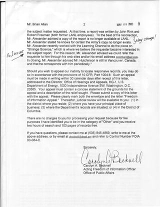 Mr. Brian Allan                           2                        HAY 0 8

             the subject matter requested. At that time, a report was written by John Rink and
             Robert Freeman (both former LANL employees). To the best of his recollection,                             /
             Mr. Alexander advised a copy of the report is no longer available at LANL. 2 w w                  SYW^<
             Mr. Alexander stated he knows for certain the Army's copy no longer exists, j p v
             Mr. Alexander recently worked with the Learning Channel to do the piece on
             "Strange Science," which is where we believe the requester became interested in

(«?u» *^¿   the subject report. For this reason, Mr. Alexander advised we could refer the
             requester to him through his web sites and/or his email address non3ethaiifaiaoi.com.
             In closing, Mr. Alexander advised Mr. Hutchinson is still in Vancouver, Canada, |
             and that he corresponds with him periodically."
                                                                                               • • ' • • - •   I




             Should you wish to appeal our inability to locate responsive records, you may do
             so in accordance with the provisions of 10 CFR, Part 1004.8. Such an appeal
             must be made in writing within 30 calendar days after receipt of this letter,
             addressed to the Director, Office of Hearings and Appeals, HG-1, U.S.
             Department of Energy, 1000 Independence Avenue SW, Washington, D.C.
             20585. Your appeal must contain a concise statement of the grounds for the
             appeal and a description of the relief sought. Please submit a copy of this letter
             with the appeal. Please clearly mark both the envelope and the letter "Freedom
             of Information Appeal." Thereafter, judicial review will be available to you: (1) in
             the district where you reside; (2) where you have your principal place of
             business; (3) where the Department's records are situated; or (4) in the District of
             Columbia.

             There are no charges to you for processing your request because for fee
             purposes I have identified you to be in the category of "Other" and you receive
             two hours of search and 100 pages of records free.

             If you have questions, please contact me at (505) 845-4869, write to me at the
             above address, or by email at cbeckneii@doeai.gov and refer to Control Number FOIA
             00-084-C.

                                                       Sincerely,
                                                         x

                                                           /

                                                        arolyn A. Bfeckneli
                                                       Acting Freedom of Information Officer
                                                       Office of Public Affairs
 