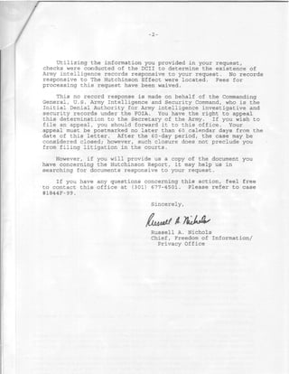 •2-




    Utilizing the information you provided in your request,
checks were conducted of the DCII to determine the existence of
Army intelligence records responsive to your request. No records
responsive to The Hutchinson Effect were located. Fees for
processing this request have been waived.

    This no record response is made on behalf of the Commanding
General, U.S. Army Intelligence and Security Command, who is the
Initial Denial Authority for Army intelligence investigative and
security records under the FOIA. You have the right to appeal
this determination to the Secretary of the Army. If you wish to
file an appeal, you should forward it to this office. Your
appeal must be postmarked no later than 6 0 calendar days from the
date of this letter. After the 60-day period, the case may be
considered closed; however, such closure does not preclude you
from filing litigation in the courts.

    However, if you will provide us a copy of the document you
have concerning the Hutchinson Report, it may help us in
searching for documents responsive to your request.
    If you have any questions concerning this action, feel free
to contact this office at (301) 677-4501. Please refer to case
#1844F-99.

                                Sincerely,


                              Ibjjyi&iJ / 7kJ*As
                                Russell A. Nichols
                                Chief, Freedom of Information/
                                  Privacy Office
 