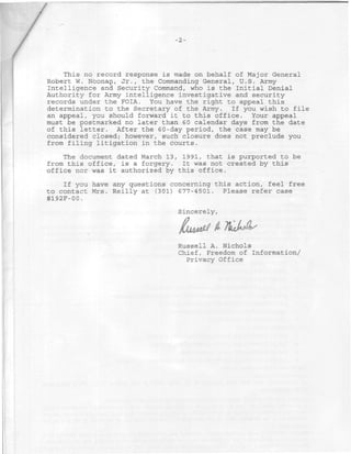This no record response is made on behalf of Major General
Robert W. Noonan, Jr., the Commanding General, U.S. Army
Intelligence and Security Command, who is the Initial Denial
Authority for Army intelligence investigative and security
records under the FOIA. You have the right to appeal this
determination to the Secretary of the Army. If you wish to file
an appeal, you should forward it to this office. Your appeal
must be postmarked no later than 6 0 calendar days from the date
of this letter. After the 60-day period, the case may be
considered closed; however, such closure does not preclude you
from filing litigation in the courts.

    The document dated March 13, 1991, that is purported to be
from this office, is a forgery. It was not created by this
office nor was it authorized by this office.

    If you have any questions concerning this action, feel free
to contact Mrs. Reilly at (301) 677-4501. Please refer case
#192F-00.
                                Sincerely,

                                      >jf Â i
                                Russell A. Nichols
                                Chief, Freedom of Information/
                                  Privacy Office
 