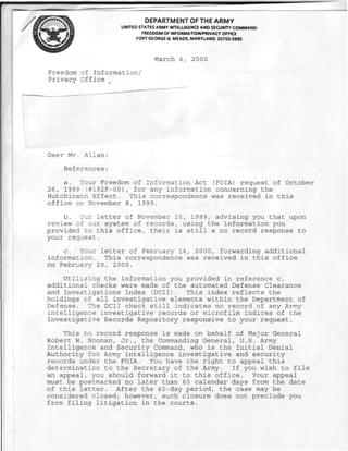 DEPARTMENT OF THE ARMY
                   UNITED STATES ARMY INTELLIGENCE AND SECURITY COMMAND
                           FREEDOM OF INFORMATION/PRIVACY OFFICE
                         FORT GEORGE G. MEADE, MARYLAND 20755-5995



                               March 6, 2000
Freedom of Information/
Privacy Office




Dear Mr. Allan:

    References :

    a. Your Freedom of Information Act (FOIA) request of October
26, 1999 (#192F-00), for any information concerning the
Hutchinson Effect. This correspondence was received in this
office on November 8, 1999.

    b. Our letter of November 10, 1999, advising you that upon
review of our system of records, using the information you
provided to this office, their is still a no record response to
your request.

    c. Your letter of February 14, 2 000, forwarding additional
information. This correspondence was received in this office
on February 29, 2 0 00.

    Utilizing the information you provided in reference c,
additional checks were made of the automated Defense Clearance
and Investigations Index (DCII). This index reflects the
holdings of all investigative elements within the Department of
Defense. The DCII check still indicates no record of any Army
intelligence investigative records or microfilm indices of the
Investigative Records Repository responsive to your request.

    This no record response is made on behalf of Major General
Robert W. Noonan, Jr., the Commanding General, U.S. Army
Intelligence and Security Command, who is the Initial Denial
Authority for Army intelligence investigative and security
records under the FOIA. You have the right to appeal this
determination to the Secretary of the Army. If you wish to file
an appeal, you should forward it to this office. Your appeal
must be postmarked no later than 6 0 calendar days from the date
of this letter. After the 60-day period, the case may be
considered closed; however, such closure does not preclude you
from filing litigation in the courts.
 
