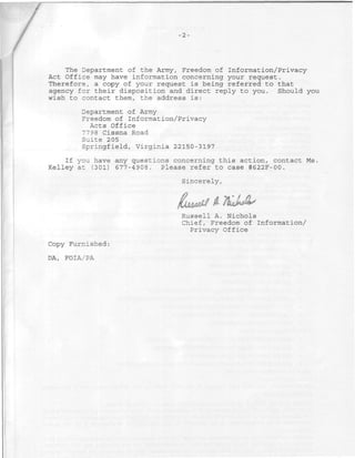 2-



    The Department of the Army, Freedom of Information/Privacy
Act Office may have information concerning your request.
Therefore, a copy of your request is being referred to that
agency for their disposition and direct reply to you. Should you
wish to contact them, the address is:

        Department of Army
        Freedom of Information/Privacy
          Acts Office
        7798 Cissna Road
        Suite 205
        Springfield, Virginia 22150-3197
    If you have any questions concerning this action, contact Ms.
Kelley at (301) 677-4908. Please refer to case #622F-00.

                                Sincerely,


                              fUtm¡^ U
                                Russell A. Nichols
                                Chief, Freedom of Information/
                                  Privacy Office

Copy Furnished:

DA, FOIA/PA
 