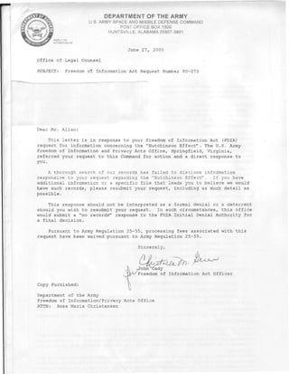 DEPARTMENT OF THE ARMY
                    U.S. ARMY SPACE AND MISSILE DEFENSE COMMAND
                                 POST OFFICE BOX 1500
                            HUNTSVILLE. ALABAMA 35807-3801
     REPLY TO
     ATTENTION OF


                                  June 27, 2000

Office of Legal Counsel

SUBJECT:    Freedom of Information Act Request Number 00-073




Dear Mr. Allan:

     This letter is in response to your Freedom of Information Act (FOIA)
request for information concerning the "Hutchinson Effect". The U.S. Army
Freedom of Information and Privacy Acts Office, Springfield, Virginia,
referred your request to this Command for action and a direct response to
you.

    A thorough search of our records has failed to disclose information
responsive to your request regarding the "Hutchinson Effect". If you have
additional information or a specific file that leads you to believe we would
have such records, please resubmit your request, including as much detail as
possible.

    This response should not be interpreted as a formal denial or a deterrent
should you wish to resubmit your request. In such circumstances, this office
would submit a "no records" response to the FOIA Initial Denial Authority for
a final decision.

    Pursuant to Army Regulation 25-55, processing fees associated with this
request have been waived pursuant to Army Regulation 25-55.




                                  K 7Johh^Cady
                                   JrA-/ Freedom of Information Act Officer

Copy Furnished:

Department of the Army
Freedom of Information/Privacy Acts Office
ATTN: Rose Marie Christensen
 