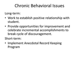 Chronic Behavioral Issues
Long-term:
• Work to establish positive relationship with
student.
• Provide opportunities for improvement and
celebrate incremental accomplishments to
break cycle of discouragement.
Short-term:
• Implement Anecdotal Record Keeping
Program
 