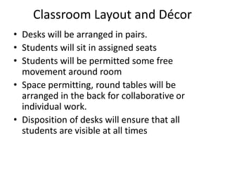 Classroom Layout and Décor
• Desks will be arranged in pairs.
• Students will sit in assigned seats
• Students will be permitted some free
movement around room
• Space permitting, round tables will be
arranged in the back for collaborative or
individual work.
• Disposition of desks will ensure that all
students are visible at all times
 