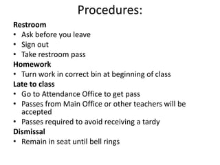 Procedures:
Restroom
• Ask before you leave
• Sign out
• Take restroom pass
Homework
• Turn work in correct bin at beginning of class
Late to class
• Go to Attendance Office to get pass
• Passes from Main Office or other teachers will be
accepted
• Passes required to avoid receiving a tardy
Dismissal
• Remain in seat until bell rings
 