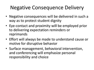Negative Consequence Delivery
• Negative consequences will be delivered in such a
way as to protect student dignity
• Eye-contact and proximity will be employed prior
to delivering expectation reminders or
reprimands
• Effort will always be made to understand cause or
motive for disruptive behavior
• Surface management, behavioral intervention,
and conferencing will emphasize personal
responsibility and choice
 