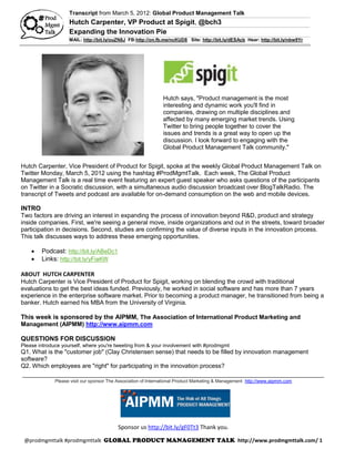 Transcript from March 5, 2012: Global Product Management Talk
                    Hutch Carpenter, VP Product at Spigit, @bch3
                    Expanding the Innovation Pie
                    MAIL: http://bit.ly/ouZN8J FB:http://on.fb.me/ncKUD8 Site: http://bit.ly/dESAcb Hear: http://bit.ly/nbw9Yr




                                                               Hutch says, "Product management is the most
                                                               interesting and dynamic work you'll find in
                                                               companies, drawing on multiple disciplines and
                                                               affected by many emerging market trends. Using
                                                               Twitter to bring people together to cover the
                                                               issues and trends is a great way to open up the
                                                               discussion. I look forward to engaging with the
                                                               Global Product Management Talk community."


Hutch Carpenter, Vice President of Product for Spigit, spoke at the weekly Global Product Management Talk on
Twitter Monday, March 5, 2012 using the hashtag #ProdMgmtTalk. Each week, The Global Product
Management Talk is a real time event featuring an expert guest speaker who asks questions of the participants
on Twitter in a Socratic discussion, with a simultaneous audio discussion broadcast over BlogTalkRadio. The
transcript of Tweets and podcast are available for on-demand consumption on the web and mobile devices.

INTRO
Two factors are driving an interest in expanding the process of innovation beyond R&D, product and strategy
inside companies. First, we're seeing a general move, inside organizations and out in the streets, toward broader
participation in decisions. Second, studies are confirming the value of diverse inputs in the innovation process.
This talk discusses ways to address these emerging opportunities.

       Podcast: http://bit.ly/ABeDc1
       Links: http://bit.ly/yFiaKW

ABOUT HUTCH CARPENTER
Hutch Carpenter is Vice President of Product for Spigit, working on blending the crowd with traditional
evaluations to get the best ideas funded. Previously, he worked in social software and has more than 7 years
experience in the enterprise software market. Prior to becoming a product manager, he transitioned from being a
banker. Hutch earned his MBA from the University of Virginia.

This week is sponsored by the AIPMM, The Association of International Product Marketing and
Management (AIPMM) http://www.aipmm.com

QUESTIONS FOR DISCUSSION
Please introduce yourself, where you're tweeting from & your involvement with #prodmgmt
Q1. What is the "customer job" (Clay Christensen sense) that needs to be filled by innovation management
software?
Q2. Which employees are "right" for participating in the innovation process?
 _______________________________________________________________________________________________
              Please visit our sponsor The Association of International Product Marketing & Management http://www.aipmm.com




                                           Sponsor us http://bit.ly/gF0Tt3 Thank you.

 @prodmgmttalk #prodmgmttalk                                                                      http://www.prodmgmttalk.com/ 1
 
