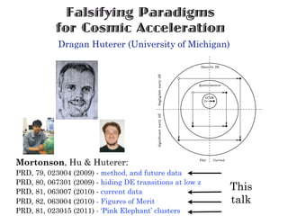 Falsifying Paradigms
           for Cosmic Acceleration
            Dragan Huterer (University of Michigan)




Mortonson, Hu & Huterer:
PRD, 79, 023004 (2009) - method, and future data
PRD, 80, 067301 (2009) - hiding DE transitions at low z
PRD, 81, 063007 (2010) - current data
                                                          This
PRD, 82, 063004 (2010) - Figures of Merit                 talk
PRD, 81, 023015 (2011) - ‘Pink Elephant’ clusters
 