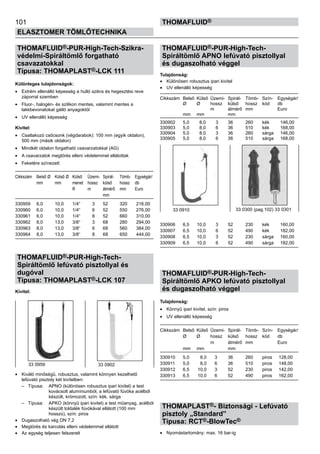 101
ELASZTOMER TÖMLŐTECHNIKA
thomafluid®
THOMAFLUID®-PUR-High-Tech-Szikra-
védelmi-Spiráltömlő forgatható
csavazatokkal
Típusa: THOMAPLAST®-LCK 111
Különleges tulajdonságok:
•	 Extrém ellenálló képesség a hulló szikra és hegesztési reve
záporral szemben
•	 Fluor-, halogén- és szilikon mentes, valamint mentes a
lakkbevonatokat gátló anyagoktól
•	 UV ellenálló képesség
Kivitel:
•	 Csatlakozó csőcsonk (végdarabok): 100 mm (egyik oldalon),
500 mm (másik oldalon)
•	 Mindkét oldalon forgatható csavarzatokkal (AG)
•	 A csavarzatok megtörés elleni védelemmel ellátottak
•	 Feketére színezett
Cikkszám	 Belső Ø	 Külső Ø	 Külső	 Üzemi-	 Spirál-	 Tömb-	 Egységár/
	 mm	 mm	 menet	 hossz	 külső 	 hossz	 db
			 R	 m	 átmérő	 mm	 Euro
					 mm
330959	 6,0	 10,0	 1/4“	 3 	 52 	 320	 216,00
330960	 6,0	 10,0	 1/4“	 6 	 52 	 550	 276,00
330961	 6,0	 10,0	 1/4“	 8 	 52 	 660	 310,00
330962	 8,0	 13,0	 3/8“	 3 	 68 	 280	 294,00
330963	 8,0	 13,0	 3/8“	 6 	 68 	 560	 384,00
330964	 8,0	 13,0	 3/8“	 8 	 68 	 650	 444,00
THOMAFLUID®-PUR-High-Tech-
Spiráltömlő lefúvató pisztollyal és
dugóval
Típusa: THOMAPLAST®-LCK 107
Kivitel:
•	 Kiváló minőségű, robusztus, valamint könnyen kezelhető
lefúvató pisztoly két kivitelben:
	 –	 Típusa: 	 APNO (különösen robusztus ipari kivitel) a test
			 kovácsolt alumíniumból, a lefúvató fúvóka acélból
			 készült, krómozott, szín: kék, sárga
	 –	 Típusa: 	 APKO (könnyű ipari kivitel) a test műanyag, acélból
			 készült toldalék fúvókával ellátott (100 mm
			 hosszú), szín: piros
•	 Dugaszolható vég DN 7,2
•	 Megtörés és karcolás elleni védelemmel ellátott
•	 Az egység teljesen felszerelt
THOMAFLUID®-PUR-High-Tech-
Spiráltömlő APNO lefúvató pisztollyal
és dugaszolható véggel
Tulajdonság:
•	 Különösen robusztus ipari kivitel
•	 UV ellenálló képesség
Cikkszám	 Belső 	Külső 	Üzemi-	 Spirál-	 Tömb-	 Szín-	 Egységár/
	 Ø 	 Ø 	 hossz	 külső 	 hossz	 kód	 db
			 m	 átmérő	 mm		 Euro
	 mm	 mm		 mm
330902	 5,0	 8,0	 3	 36	 260	 kék	 146,00
330903	 5,0	 8,0	 6	 36	 510	 kék	 168,00
330904	 5,0	 8,0	 3	 36	 260	 sárga	 146,00
330905	 5,0	 8,0	 6	 36	 510	 sárga	 168,00
330906	 6,5	 10,0	 3	 52	 230	 kék	 160,00
330907	 6,5	 10,0	 6	 52	 490	 kék	 182,00
330908	 6,5	 10,0	 3	 52	 230	 sárga	 160,00
330909	 6,5	 10,0	 6	 52	 490	 sárga	 182,00
THOMAFLUID®-PUR-High-Tech-
Spiráltömlő APKO lefúvató pisztollyal
és dugaszolható véggel
Tulajdonság:
•	 Könnyű ipari kivitel, szín: piros
•	 UV ellenálló képesség
Cikkszám	 Belső 	Külső 	Üzemi-	 Spirál-	 Tömb-	 Szín-	 Egységár/
	 Ø 	 Ø 	 hossz	 külső 	 hossz	 kód	 db
			 m	 átmérő	 mm		 Euro
	 mm	 mm		 mm
330910	 5,0	 8,0	 3	 36	 260	 piros	 128,00
330911	 5,0	 8,0	 6	 36	 510	 piros	 148,00
330912	 6,5	 10,0	 3	 52	 230	 piros	 142,00
330913	 6,5	 10,0	 6	 52	 490	 piros	 162,00
THOMAPLAST®- Biztonsági - Lefúvató
pisztoly „Standard”
Típusa: RCT®-BlowTec®
•	 Nyomástartomány: max. 16 bar-ig
33 0910 33 0300 (pag.102) 33 0301
33 0959 33 0902
 