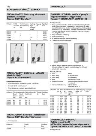 102
ELASZTOMER TÖMLŐTECHNIKA
thomafluid®
THOMAPLAST®- Biztonsági - Lefúvató
pisztoly „Standard”
Típusa: RCT®-BlowTec®
Cikkszám	 Belső	 Tömlő részére	 Kuplung-	 Egység	 Egységár
	 menettel	 (Belső átmérő)	 dugó	 db	 Euro
	 G	 mm	 névleges
			 átmérő
330300	 1/4	 -	 - 	 1	 65,00
330301	 -	 6	 - 	 1	 70,00
330302	 -	 9	 - 	 1	 70,00
330303	 -	 -	 7,2 	 1	 70,00
330304	 -	 -	 5 	 1	 70,00
THOMAPLAST®- Biztonsági- Lefúvató
pisztoly „Multi”
Típusa: RCT®-BlowTec®
Különleges felszerelés:
•	 Fokozatmentesen beállítható nyomás szabályzás
•	 Integrált tömlő csatlakozással
•	 Nyomástartomány tetszés szerint beállítható
Cikkszám	 Tömlő csatlakozás	 Nyomástartomány	Egység	Egységár
	 Belső	 Külső	 beállítható	 db	 Euro
	 átmérő	 átmérő
	 mm	 mm	 bar
330305	 4,0	 6,0	 0,2 - 16 	 1	 80,00
330306	 5,0	 8,0	 0,2 - 16 	 1	 85,00
330307	 6,0	 8,0	 0,2 - 16 	 1	 90,00
THOMAFLUID®- Lefúvató - Toldalékcső
Típusa: RCT®-BlowTec® (tartozék)
•	 Gumicsúccsal
Cikkszám	 Egység	 Egységár
	 db	 Euro
330308	 1	 12,00
THOMAFLUID®-PUR- Kettős köpenyű-
Nagy nyomásálló - Vegyi tömlő
Típusa: THOMAPLAST®-CHAP 99194
Termékjellemző:
•	 Nagy nyomású hidraulika tömlő kevésbé lobbanékony foszfát-
észter bázisú hidraulika folyadékokhoz, ásványi olaj és glikol
bázisú folyadékokhoz, ásványi kenőanyagokhoz, hűtőanyaghoz,
vízhez +70 °C-ig, festékekhez, különféle oldószerekhez, üzema-
nyaghoz, szénsavhoz, sűrített levegőhöz, frigénhez, nitrogén-
hez, földgázhoz stb.
•	 Nagy mechanikai szilárdság
•	 Kiváló kopásállóság
•	 Jó öregedés- és ózon ellenálló képesség
•	 Csekély gázáteresztő képesség
•	 A külső réteg jó öregedés ellenálló képességgel, jó
ütésszilárdsággal és legjobb kopásállósággal rendelkezik.
•	 UV ellenálló képesség
Műszaki jellemző:
•	 Szín: 	 fekete
•	 Belső réteg: 	 PUR (poliuretán)
•	 Külső réteg: 	 PE (polietilén)
•	 Betét: 	 kettős műszál fonat
•	 Repesztő nyomás: 	 négyszerese a dinamikus üzemi
		 nyomásnak
•	 Hőmérséklettartomány: 	 -55 °C +95 °C,
		 rövid ideig: +120 °C
Cikkszám	 DN	 Belső 	Külső	 Dinamikus	 Hajlási	 Egység	 Egységár
	 mm	 Ø 	 Ø 	 üzemi	 sugár	 m	 Euro
		 col	 mm	 nyomás	 mm
				 bar
13101	 4	 3/16	 10.8	 207	 20	 3	 108,00
13102	 4	 3/16	 10.8	 207	 20	 5	 167,00
13103	 6	 1/4	 13.1	 190	 32	 3	 118,00
13104	 6	 1/4	 13.1	 190	 32	 5	 179,00
13105	 8 	 5/16	 15.0	 172	 45	 3	 128,00
13106	 8	 5/16	 15.0	 172	 45	 5	 197,00
13107	 10	 3/8	 16.9	 155	 51	 3	 144,00
13108	 10	 3/8	 16.9	 155	 51	 5	 220,00
13109	 13	 1/2	 20.5	 138	 77	 1	 82,00
13110	 13	 1/2	 20.5	 138	 77	 3	 205,00
13111	 20	 3/4	 26.7	 86 	 127	 1	 113,00
THOMAFLUID®-PUR/PVC-
Kettős rétegű tömlő
– Ellenáll a hegesztési reve zápornak –
Típusa: THOMAPLAST® LED-ATLAS IV-241
Termékjellemző:
33 0308 33 0308 13 101 13101
 