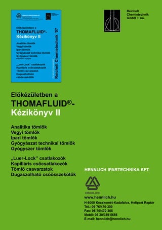 Reichelt
	 Chemietechnik
	 GmbH + Co.
Reichelt
Chemietechnik
GmbH + Co.
„Thehighperformancespecialist”
ReicheltChemietechnik’07
Előkészületben a
THOMAFLUID®
-
Kézikönyv II
Analitika tömlők
Vegyi tömlők
Ipari tömlők
Gyógyászat technikai tömlők
Gyógyszer tömlők
Elasztomer anyagból
„Luer-Lock” csatlakozók
Kapilláris csőcsatlakozók
Tömlő csavarzatok
Dugaszholható
csőösszekötők
HENNLICH IPARTECHNIKA KFT.
www.hennlich.hu
H-6000 Kecskemét-Kadafalva, Heliport Reptér
Tel. 06-76/470-309, Fax 06-76/470-308, Mobil: 06-20/3895-656
Email: hennlich@hennlich.hu, friebert@hennlich.hu
HENNLICH IPARTECHNIKA KFT.
www.hennlich.hu
H-6000 Kecskemét-Kadafalva, Heliport Reptér
Tel.: 06-76/470-309
Fax: 06-76/470-308
Mobil: 06 20/389-5656
E-mail: hennlich@hennlich.hu
Elökézületben a
THOMAFLUID®-
Kézikönyv II
Analitika tömlők
Vegyi tömlők
Ipari tömlők
Gyógyászat technikai tömlők
Gyógyszer tömlők
„Luer-Lock” csatlakozók
Kapilláris csőcsatlakozók
Tömlő csavarzatok
Dugaszolható csőösszekötők
 