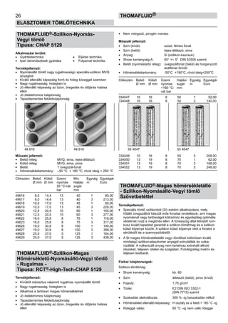26
ELASZTOMER TÖMLŐTECHNIKA
thomafluid®
THOMAFLUID®-Szilikon-Nyomás-
Vegyi tömlő
Típusa: CHAP 5129
Alkalmazási terület:
•	 Gyártástechnika 	 •	 Eljárás technika
•	 Ipari berendezések gyártása 	 •	 Folyamat technika
Termékjellemző:
•	 Nyomásálló tömlő nagy rugalmasságú speciális-szilikon MVQ
anyagból
•	 Kiváló ellenálló képesség forró és hideg közeggel szemben
•	 Nagy rugalmasság, hidegben is
•	 Jó ellenálló képesség az ózon, öregedés és időjárás hatása
ellen
•	 Jó dielektromos tulajdonság
•	 Tapadásmentes felülettulajdonság
Műszaki jellemző:
•	 Belső réteg:	 MVQ, sima, tejes-átlátszó
•	 Külső réteg:	 MVQ, sima, piros
•	 Betét:	 1 üvegszál-fonat
•	 Hőmérséklettartomány:	 –50 °C + 180 °C, rövid ideig + 250 °C
Cikkszám	 Belső	 Külső	 Üzemi	 Min.	 Egység	 Egységár
	 Ø mm	 Ø mm	 nyomás	 Hajlási	 m	 Euro
			 20 °C-nál	 sugár
			 bar	 mm
49616	 8,0	 14,4	 13	 40	 1	 80,00
49617	 8,0	 14,4	 13	 40	 3	 213,00
49618	 10,0	 17,0	 13	 45	 1	 85,00
49619	 10,0	 17,0	 13	 45	 3	 228,00
49620	 12,5	 20,5	 10	 60	 1	 105,00
49621	 12,5	 20,5	 10	 60	 3	 277,00
49622	 16,0	 25,6	 8	 75	 1	 118,00
49623	 16,0	 25,6	 8	 75	 3	 317,00
49626	 19,0	 30,6	 8	 100	 1	 149,00
49627	 19,0	 30,6	 8	 100	 3	 399,00
49628	 25,0	 37,0	 5	 125	 1	 164,00
49629	 25,0	 37,0	 5	 125	 3	 438,00
THOMAFLUID®-Szilikon-Magas
Hőmérsékletű-Nyomásálló-Vegyi tömlő
- Rugalmas -
Típusa: RCT®-High-Tech-CHAP 5129
Termékjellemző:
•	 Kívülről robosztus valamint rugalmas nyomásálló tömlő
•	 Nagy rugalmasság, hidegben is
•	 Alkalmas a tartósan magas hőmérsékletnél
•	 Jó dielektromos tulajdonság
•	 Tapadásmentes felülettulajdonság
•	 Jó ellenálló képesség az ózon, öregedés és időjárás hatása
ellen
•	 Nem mérgező, pirogén mentes
Műszaki jellemző:
•	 Szín (kívül):	 ezüst, fémes fonat
•	 Szín (belül):	 tejes-átlátszó, sima
•	 Anyag:	 Si (szilikon-kaucsuk)
•	 Shore keménység A:	 60° +/- 5° DIN 53505 szerint
•	 Betét (nyomástartó réteg):	 üvegszálfonat (belül) és horganyzott
		 acélfonat (kívül)
•	 Hőmérséklettartomány:	 -50°C +190°C, rövid ideig+250°C
Cikkszám	 Belső 	 Külső 	 Üzemi 	 Hajlási 	 Egység	 Egységár
	 Ø mm	 Ø mm	 nyomás 	 sugár 	 m	 Euro
			 +160 °C-	 mm
			 nál bar
334047	 10	 16	 8	 50	 1	 52,00
334048	 10	 16	 8	 50	 3	 140,00
334049	 10	 16	 8	 50	 5	 208,00
334050	 13	 19	 8	 70	 1	 62,00
334051	 13	 19	 8	 70	 3	 168,00
334052	 13	 19	 8	 70	 5	 248,00
THOMAFLUID®-Magas hőmérsékletálló
- Szilikon-Nyomásálló-Vegyi tömlő
Szövetbetéttel
Termékjellemző:
•	 Speciális tömlő szilikonból (SI) extrém alkalmazásra, mely
hőálló üvegszálból készült erős fonattal rendelkezik, ami magas
nyomásnál nagy tartósságot kölcsönöz és egyidejűleg optimális
védelmet nyújt a megtörés ellen. A fonásszög által létrejött rom-
busz kiváló tapadást garantál a szilikon-tömlőmag és a szilikon
külső köpenye között. A szilikon külső köpenye védi a fonatot a
sérüléstől és a szennyeződéstől.
•	 A SI magas hőmérsékletálló vegyi tömlőket különösen kiváló
minőségű szilikon-elasztomer anyagól extrudálták és vulka-
nizálták. A vulkanizált anyag nem tartalmaz extrahált alkotó
részeket, teljesen íztelen és szagtalan, Fiziológiailag inaktív és
teljesen testbarát.
Fizikai tulajdonságok:
Szilikon-tömlőmag:
•	 Shore keménység:	 kb. 60
•	 Szín:	 áttetsző (belül), piros (kívül)
•	 Fajsúly:	 1,75 g/cm3
•	 Tűrés:	 E2 DIN ISO 3302-1
		 (DIN 7715) szerint
•	 Szakadási alakváltozás:	 300 % -ig beszakadás nélkül
•	 Hőmérséklet ellenálló képesség:	 H osztály és a felett + 180 °C -ig
•	 Rideggé válás:	 60 °C –ig nem válik rideggé
33 4047 33 404749 616 49 616
 