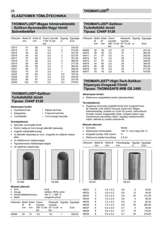 28
ELASZTOMER TÖMLŐTECHNIKA
thomafluid®
THOMAFLUID®-Magas hőmérsékletálló
- Szilikon-Nyomásálló-Vegyi tömlő
Szövetbetéttel
Cikkszám	 Belső Ø	 Külső Ø	 Üzemi nyomás	 Egység	 Egységár
	 mm	 mm	 +100 °C-nál	 m	 Euro
			 bar
12513	 51	 59	 4,0	 1	 233,00
12514	 51	 59	 4,0	 2	 412,00
12515	 54	 62	 4,0	 1	 241,00
12516	 54	 62	 4,0	 2	 427,00
12517	 57	 65	 4,0	 1	 251,00
12518	 57	 65	 4,0	 2	 466,00
12519	 60	 68	 3,5	 1	 271,00
12520	 60	 68	 3,5	 2	 484,00
12521	 64	 72	 3,5	 1	 286,00
12522	 70	 78	 3,5	 1	 305,00
12523	 76	 84	 3,0	 0,5	 187,00
12524	 83	 91	 3,0	 0,2	 220,00	
12525	 89	 97	 2,5	 0,5	 231,00
12526	 102	 110	 2,5	 0,2	 279,00
	
THOMAFLUID®-Szilikon
Turbófeltöltő tömlő
Típusa: CHAP 5128
Alkalmazási terület:
•	 Gyártástechnika 	 •	 Eljárás technika
•	 Gépgyártás 	 •	 Folyamat technika
•	 Turbófeltöltő 	 •	 Forró levegő készülék
Termékjellemző:
•	 Speciális nyomásálló tömlő
•	 Kitűnő meleg és forró levegő ellenálló képesség
•	 Legjobb hideghajlékonyság
•	 Jó ellenálló képesség az ózon, öregedés és időjárás hatása
ellen
•	 Jó dielektromos tulajdonságok
•	 Tapadásmentes felülettulajdonságok
•	 Jó rugalmas tulajdonság
Műszaki jellemző:
•	 Szín:	 piros
•	 Anyag:	 szilikon, MVQ, sima
•	 Hőmérséklettartomány:	 -65 °C + 260 °C
•	 Betét:	 üvegszál szövet
Cikkszám	 Belső	 Külső	 Üzemi	 Repesztő	 Egység	 Egységár
	 Ø	 Ø	 nyomás	 nyomás
	 mm	 mm	 260 °C-nál	 20 °C-nál	 m	 Euro
			 bar	 bar
49468	 25	 31	 4,0	 34	 1	 225,00
THOMAFLUID®-Szilikon
Turbófeltöltő tömlő
Típusa: CHAP 5128
Cikkszám	 Belső	 Külső	 Üzemi	 Repesztő	 Egység	 Egységár
	 Ø	 Ø	 nyomás	 nyomás
	 mm	 mm	 260 °C-nál	 20 °C-nál	 m	 Euro
			 bar	 bar
49469	 32	 38	 3,5	 32	 1	 251,00
49470	 38	 44	 3,5	 31	 1	 282,00
49471	 41	 47	 3,5	 31	 1	 300,00
49472	 44	 5	 3,5	 28	 1	 315,00
49473	 51	 57	 3,0	 25	 1	 348,00
49474	 54	 60	 2,5	 24	 1	 364,00
49475	 60	 66	 2,5	 22	 1	 394,00
49476	 64	 70	 2,5	 22	 1	 417,00
49477	 70	 76	 2,0	 19	 1	 479,00
THOMAPLAST®-High-Tech-Szilikon
Köpenyes-Üvegszál-Tömlő
Típusa: THOMASAFE-WIB GS 2480
Alkalmazási terület:
•	 Elektromos szigetelések extrém igénybevételre
Termékjellemző:
•	 Rugalmas biztonsági szigetelő tömlő sűrű üvegszál fonat-
tal, kalibrált, erős szilikon kaucsuk köpennyel. Magas
hőterhelhetőség, öneloltó az UL94-VO szerint, túlhevítésnél
olvadék mentes üvegesedési hatás, mérgező gázok vagy
maradványok képződése nélkül; vegyileg messzemenően
inaktív, ellenáll az oxidáló hatásoknak.
Műszaki jellemző:
•	 Színezés:	 fekete
•	 Alkalmazási hőmérséklet:	 180 °C, rövid ideig 200 °C
•	 Szigetelő osztály VDE szerint:	 H
•	 Elektromos átütési feszültség:	 2,5 kV
Cikkszám	 Belső Ø	 Külső Ø	 Falvastagság	 Egység	 Egységár
	 mm	 mm	 mm	 m	 Euro
48031	 3	 4,2 ± 0,3	 0,6	 5	 29,00
48032	 3	 4,2 ± 0,3	 0,6	 10	 44,00
48033	 3	 4,2 ± 0,3	 0,6	 30	 121,00
48034	 6	 7,2 ± 0,3	 0,6	 5	 46,00
48035	 6	 7,2 ± 0,3	 0,6	 10	 82,00
48036	 6	 7,2 ± 0,3	 0,6	 30	 200,00
48037	 8	 9,4 ± 0,3	 0,7	 5	 64,00
48038	 8	 9,4 ± 0,3	 0,7	 10	 116,00
48039	 8	 9,4 ± 0,3	 0,7	 30	 279,00
49 468 49 468 48 031 48 031
 