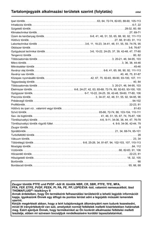 Tartalomjegyzék alkalmazási területek szerint (folytatás)	 oldal
Ipari tömlők . . . . . . . . . . . . . . . . . . . . . . . . . . . . . . . . . . . . . . . . . . . . . . . .  63, 64, 72-74, 82-83, 88-90, 105-113
Inhalációs tömlők . . . . . . . . . . . . . . . . . . . . . . . . . . . . . . . . . . . . . . . . . . . . . . . . . . . . . . . . . . . . . . . . . . . . 6-7, 22
Szigetelő tömlők . . . . . . . . . . . . . . . . . . . . . . . . . . . . . . . . . . . . . . . . . . . . . . . . . . . . . . . . . . . . . . . 28-32, 60, 68
Klimatechnikai tömlők . . . . . . . . . . . . . . . . . . . . . . . . . . . . . . . . . . . . . . . . . . . . . . . . . . . . . . . . . . . . . . 27, 69-71
Üzem és kenőanyag tömlők . . . . . . . . . . . . . . . . . . . . . . . . . . . . . . . 6-8, 41, 46, 51, 55, 65, 88, 90, 92, 111-113
Hűtővíz tömlők . . . . . . . . . . . . . . . . . . . . . . . . . . . . . . . . . . . . . . . . . . . . . . . . . . . . . . . . . . 27, 66, 81-83, 91, 113
Labortechnikai tömlők . . . . . . . . . . . . . . . . . . . . . . . . . . . . . . . . 3-6, 11, 16-23, 34-41, 48, 51, 55, 59, 74-76, 95
Oldószer tömlők  . . . . . . . . . . . . . . . . . . . . . . . . . . . . . . . . . . . . . . . . . . . . . . . . . . . . . . . . . . . . . . . . . . 3-8, 76-87
Gyógyászat technikai tömlők . . . . . . . . . . . . . . . . . . . . . . . . . . . . . . 3-6, 10-22, 24-25, 37, 39, 42-48, 47, 77-80
Tengervíz tömlők . . . . . . . . . . . . . . . . . . . . . . . . . . . . . . . . . . . . . . . . . . . . . . . . . . . . . . . . . . . . . . . . . . . . . 80, 82
Többcsatornás tömlők . . . . . . . . . . . . . . . . . . . . . . . . . . . . . . . . . . . . . . . . . . . . . . . . . . . 3, 20-21, 46, 94-95, 103
Mikro tömlők . . . . . . . . . . . . . . . . . . . . . . . . . . . . . . . . . . . . . . . . . . . . . . . . . . . . . . . . . . . . . . . . 3, 36, 38, 44-46
Mikrokatéter tömlők . . . . . . . . . . . . . . . . . . . . . . . . . . . . . . . . . . . . . . . . . . . . . . . . . . . . . . . . . . . . . . . . . . .  45-46
Ásványi olaj tömlők . . . . . . . . . . . . . . . . . . . . . . . . . . . . . . . . . . . . . . . . . . . . . . . 6-8, 41, 65, 66, 90, 92, 111-113
Ásványi sav tömlők . . . . . . . . . . . . . . . . . . . . . . . . . . . . . . . . . . . . . . . . . . . . . . . . . . . . . . . . . . 40, 46, 75, 81-87
Közepes nyomásálló tömlők . . . . . . . . . . . . . . . . . . . . . . . . . . . . . . . 42, 67, 75, 82-83, 89-90, 93-100, 107, 111
Tejgazdaság tömlők . . . . . . . . . . . . . . . . . . . . . . . . . . . . . . . . . . . . . . . . . . . . . . . . . . . . . . . . . . . . . . . . . . . 40, 84
Többcsatornás tömlők . . . . . . . . . . . . . . . . . . . . . . . . . . . . . . . . . . . . . . . . . . . . . . . . . . . 3, 20-21, 46, 94-95, 103
Élelmiszer tömlők  . . . . . . . . . . . . . . . . . . . . . . . . . . . . 6-8, 24-27, 42, 63, 65-68, 72-74, 80, 82-83, 93-100, 105
Gyógyszer tömlők . . . . . . . . . . . . . . . . . . . . . . . . . . . . . . . . . . . 6-7, 10-22, 24-25, 39, 42-48, 59-60, 77-80, 106
Precíziós tömlők . . . . . . . . . . . . . . . . . . . . . . . . . . . . . . . . . . . . . . . . . . .  3, 34-37, 42, 48, 51, 55, 92, 94-95, 96
Préslevegő tömlők . . . . . . . . . . . . . . . . . . . . . . . . . . . . . . . . . . . . . . . . . . . . . . . . . . . . . . . . . . . . . . . . . . .  94-102
Profiltömlők . . . . . . . . . . . . . . . . . . . . . . . . . . . . . . . . . . . . . . . . . . . . . . . . . . . . . . . . . . . . . . . . . . . . . . 22-23, 81
Hűtővíz és ipari víz , valamint vegyi tömlők . . . . . . . . . . . . . . . . . . . . . . . . . . . . . . . . . . . . . . . . . . . . . . . .  81-83
Szívó tömlők . . . . . . . . . . . . . . . . . . . . . . . . . . . . . . . . . . . . . . . . . . . . . . . . . 65-66, 72-74, 86, 103-104, 110-111
Sav- és lúgtömlők . . . . . . . . . . . . . . . . . . . . . . . . . . . . . . . . . . . . . . . . . . . . . . 41, 46, 51, 55, 67, 74, 76-87, 106
Tömlőszivattyú tömlők . . . . . . . . . . . . . . . . . . . . . . . . . . . . . . . . . . . . . . . . . .  4-6, 9-11, 34-36, 38, 44, 47, 76-78
Tömlőszivattyú tömlők rögzítő füllel  . . . . . . . . . . . . . . . . . . . . . . . . . . . . . . . . . . . . . . . . 4, 8-9, 34-36, 42-44, 79
Zsugor tömlők . . . . . . . . . . . . . . . . . . . . . . . . . . . . . . . . . . . . . . . . . . . . . . . . . . . . . . . . . . . . . . . . . . . . . . . . . . . 8
Spiráltömlők . . . . . . . . . . . . . . . . . . . . . . . . . . . . . . . . . . . . . . . . . . . . . . . . . . . . . . . . . . . . . 21, 34, 68-74, 95-101
Turbófeltöltő tömlők . . . . . . . . . . . . . . . . . . . . . . . . . . . . . . . . . . . . . . . . . . . . . . . . . . . . . . . . . . . . . . . . . . . . . . 28
Vákuum tömlők . . . . . . . . . . . . . . . . . . . . . . . . . . . . . . . . . . . . . . . . . . . . . . . . . . . . . . . . . . . . . . . . . . . . . . 23, 34
Többrétegű tömlők  . . . . . . . . . . . . . . . . . . . . . . . . . . . . . . . . . 6-8, 25-26, 34, 81-87, 94, 102-103, 107, 110-113
Mosógép tömlők . . . . . . . . . . . . . . . . . . . . . . . . . . . . . . . . . . . . . . . . . . . . . . . . . . . . . . . . . . . . . . . . . . . . 84, 112
Víztömlők . . . . . . . . . . . . . . . . . . . . . . . . . . . . . . . . . . . . . . . . . . . . . . . . . . . . . . . . . . . . . . . . . 66, 82-83, 91, 106
Hőcserélő tömlők . . . . . . . . . . . . . . . . . . . . . . . . . . . . . . . . . . . . . . . . . . . . . . . . . . . . . . . . . . . . . . . . . . 22-23, 81
Hőszigetelő tömlők . . . . . . . . . . . . . . . . . . . . . . . . . . . . . . . . . . . . . . . . . . . . . . . . . . . . . . . . . . . . . . . 18, 32, 105
Bortömlők  . . . . . . . . . . . . . . . . . . . . . . . . . . . . . . . . . . . . . . . . . . . . . . . . . . . . . . . . . . . . . . . . . . . . . . . . . . . . . 66
Bordáscső tömlők . . . . . . . . . . . . . . . . . . . . . . . . . . . . . . . . . . . . . . . . . . . . . . . . . . . . . . . . . . . . . . . . . 65, 66, 68
Zsugor tömlők PTFE und PVDF –ből ill. tömlők NBR, CR, SBR, PTFE, TFE, MFA,
PFA, FEP, ETFE, PVDF, PEEK, PI, PA, PE, PP, LDPE/EVA -ból, valamint nemesacélból, lásd
THOMAFLUID®- kézikönyv II
Annak érdekében, hogy Ön termékeink felhasználási területeiről a lehető legjobb információt
kapja, igyekszünk Önnek egy átfogó és pontos leírást adni a legújabb műszaki ismeretek
szerint.
Kérjük megértését abban, hogy a leírt tulajdonságok állományáért nem tudunk kezeskedni,
mivel itt irányértékekről van szó, amelyeket normál feltételek melletti kísérletekben határoztak
meg. Ezért ajánljuk Önnek, hogy termékeinket az Ön konkrét alkalmazási feltételei mellett
tesztelje, ebben mi szívesen bocsájtjuk rendelkezésére korábbi tapasztalatainkat.
 