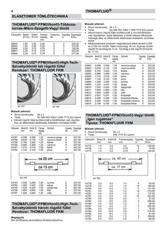 THOMAFLUID®-FPM(Viton®)-Többcsa-
tornás-Mikro-Spagetti-Vegyi tömlő
Cikkszám	 Belső 	 Külső 	 Falvas-	 Csatorna	 Egység	 Egységár
	 Ø mm	 Ø mm	 tagság	 db	 m	 Euro
			 mm
28844	 1,50	 2,50	 0,50	 4	 2	 225,00
28845	 1,50	 2,50	 0,50	 4	 3	 310,00
28846	 2,20	 3,75	 0,78	 2	 1	 126,00
28847	 2,20	 3,75	 0,78	 2	 2	 202,00
28848	 2,20	 3,75	 0,78	 2	 3	 277,00
THOMAFLUID®-FPM(Viton®)-High-Tech-
Szivattyútömlő két rögzítő füllel
Rendszer: THOMAFLUOR FKM
Műszaki jellemző:
•	 Shore keménység:	 64 ± 3
•	 Tűrés:	 E2 DIN ISO 3302-1 (DIN 7715 E2) szerint
•	 Két-két rögzítő füllel konfekcionált a tömlőházban való rögzítés-
hez; az áttekinthető alkalmazás érdekében színekkel kódolt.
Cikkszám	 Belső Ø	 Külső Ø	 Falvas-	 Színkód	 Egység	 Egységár
	 mm	 mm	 tagság		 db	 Euro
			 mm
43787	 0,508	 3,008	 1,25	 narancs-sárga	 6	 207,00
43788	 0,635	 3,135	 1,25	 narancs-fehér	 6	 207,00
43789	 0,762	 3,262	 1,25	 fekete	 6	 207,00
43790	 0,889	 3,389	 1,25	 narancs	 6	 207,00
43791	 1,016	 3,016	 1,00	 fehér	 6	 207,00
43792	 1,143	 3,143	 1,00	 piros	 6	 207,00
43793	 1,295	 3,295	 1,00	 szürke	 6	 207,00
43794	 1,422	 3,422	 1,00	 sárga	 6	 207,00
43795	 1,524	 4,524	 1,50	 sárga-kék	 6	 207,00
43796	 1,650	 4,650	 1,50	 kék	 6	 207,00
43797	 1,854	 4,854	 1,50	 zöld	 6	 207,00
THOMAFLUID®-FPM(Viton®)-High-Tech-
Szivattyútömlő három rögzítő füllel
Rendszer: THOMAFLUOR FKM
Megjegyzés
Mini tömlőházas perisztaltikus tömlőszivattyúkhoz.
Műszaki jellemző:
•	 Shore keménység:	 64 ± 3
•	 Tűrés:	 E2 DIN ISO 3302-1 (DIN 7715 E2) szerint
•	 Három-három rögzítő füllel konfekcionált a mini-tömlőházban
való rögzítéshez, dupla élettartam a tömlő kétszeri felhasznál-
hatósága által; az áttekinthető alkalmazás érdekében színekkel
kódolt.
•	 Alkalmazásbarát pontosan meghatározott belső átmérő 0,508
és 2,794 mm között; Teljes hosszúság: 40 cm; Egymás közötti
rögzítő fül távolság kb. 8 cm, Távolság a két rögzítő fül között:
kb. 17 cm.
Cikkszám	 Belső Ø	 Külső Ø	 Falvas-	 Színkód	 Egység	 Egységár
	 mm	 mm	 tagság		 db	 Euro
			 mm
43802	 0,508	 3,008	 1,25	 narancs-sárga	 6	 333,00
43803	 0,635	 3,135	 1,25	 narancs-fehér	 6	 333,00
43804	 0,762	 3,262	 1,25	 fekete	 6	 333,00
43805	 0,889	 3,389	 1,25	 narancs	 6	 333,00
43806	 1,016	 3,016	 1,00	 fehér	 6	 333,00
43807	 1,143	 3,143	 1,00	 piros	 6	 333,00
43808	 1,295	 3,295	 1,00	 szürke	 6	 333,00
43809	 1,422	 3,422	 1,00	 sárga	 6	 333,00
43810	 1,524	 4,524	 1,50	 sárga-kék	 6	 333,00
43811	 1,650	 4,650	 1,50	 kék	 6	 333,00
43812	 1,854	 4,854	 1,50	 zöld	 6	 333,00
43813	 2,057	 5,057	 1,50	 ibolyakék	 6	 333,00
43814	 2,286	 5,286	 1,50	 ibolyakék-fekete	 6	 333,00
43815	 2,540	 5,540	 1,50	 ibolyakék-narancs	 6	 333,00
43816	 2,794	 5,794	 1,50	 ibolyakék-fehér	 6	 333,00
THOMAFLUID®-FPM(Viton®)-Vegyi tömlő
„Igen rugalmas“
Típusa: THOMAFLUOR FKM
Műszaki jellemző:
•	 Shore keménység:	 60 ± 5
•	 Tűrés:	 DIN 7715 E2 szerint
Cikkszám	 Belső Ø	 Külső Ø	 Falvastagság	 Egység	 Egységár
	 mm	 mm	 mm	 m	 Euro
14775	 1.0	 3.0	 3.0	 10	 130.00
14776	 1.5	 3.0	 0.75	 5	 70.00
14777	 1.5	 3.0	 0.75	 10	 124.00
14778	 2.0	 4.0	 1.0	 5	 93.00
14779	 2.0	 4.0	 1.0	 10	 166.00
14780	 3.0	 5.0	 1.0	 5	 121.00
14781	 3.0	 5.0	 1.0	 10	 215.00
14782	 4.0	 6.0	 1.0	 5	 127.00
14783	 4.0	 6.0	 1.0	 10	 222.00
14784	 4.0	 8.0	 2.0	 1	 61.00
14785	 4.0	 8.0	 2.0	 5	 258.00
14786	 5.0	 8.0	 1.5	 1	 58.00
14787	 5.0	 8.0	 1.5	 5	 252.00
14788	 5.0	 10.0	 2.5	 1	 76.00
14789	 5.0	 10.0	 2.5	 5	 316.00
14790	 6.0	 9.0	 1.5	 1	 61.00
14791	 6.0	 9.0	 1.5	 5	 258.00
14792	 6.0	 10.0	 2.0	 1	 69.00
4
ELASZTOMER TÖMLŐTECHNIKA
Thomafluid®
43 787 43 787
43 787 43 787
ca. 40 cm
ca. 17 cm
 