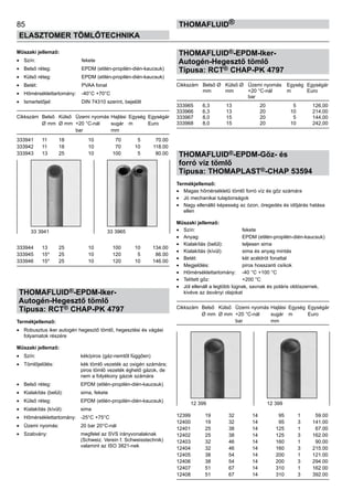 85
ELASZTOMER TÖMLŐTECHNIKA
thomafluid®
Műszaki jellemző:
•	 Szín:	 fekete
•	 Belső réteg:	 EPDM (etilén-propilén-dién-kaucsuk)
•	 Külső réteg:	 EPDM (etilén-propilén-dién-kaucsuk)
•	 Betét:	 PVAA fonat
•	 Hőmérséklettartomány:	 -40°C +70°C
•	 Ismertetőjel:	 DIN 74310 szerint, bejelölt
Cikkszám	 Belső	 Külső	 Üzemi nyomás	Hajlási	 Egység	 Egységár
	 Ø mm	 Ø mm	 +20 °C-nál	 sugár	 m	 Euro
			 bar	 mm
333941 	 11	 18	 10 	 70	 5	 70.00
333942 	 11	 18	 10 	 70	 10	 118.00
333943 	 13	 25	 10 	 100	 5	 80.00
333944 	 13	 25	 10 	 100	 10	 134.00
333945 	 15*	 25	 10 	 120	 5	 86.00
333946 	 15*	 25	 10 	 120	 10	 146.00
THOMAFLUID®-EPDM-Iker-
Autogén-Hegesztő tömlő
Típusa: RCT® CHAP-PK 4797
Termékjellemző:
•	 Robusztus iker autogén hegesztő tömlő, hegesztési és vágási
folyamatok részére
Műszaki jellemző:
•	 Szín:	 kék/piros (gáz-nemtől függően)
•	 Tömlőjelölés:	 kék tömlő vezeték az oxigén számára;
		 piros tömlő vezeték éghető gázok, de
		 nem a folyékony gázok számára
•	 Belső réteg:	 EPDM (etilén-propilén-dién-kaucsuk)
•	 Kialakítás (belül):	 sima, fekete
•	 Külső réteg:	 EPDM (etilén-propilén-dién-kaucsuk)
•	 Kialakítás (kívül):	 sima
•	 Hőmérséklettartomány:	 -25°C +75°C
•	 Üzemi nyomás:	 20 bar 20°C-nál
•	 Szabvány:	 megfelel az SVS irányvonalaknak
		 (Schweiz. Verein f. Schweisstechnik)
		 valamint az ISO 3821-nek
THOMAFLUID®-EPDM-Iker-
Autogén-Hegesztő tömlő
Típusa: RCT® CHAP-PK 4797
Cikkszám	 Belső Ø	 Külső Ø	 Üzemi nyomás	 Egység	 Egységár
	 mm	 mm	 +20 °C-nál	 m	 Euro
			 bar
333965	 6,3	 13	 20	 5	 126,00
333966	 6,3	 13	 20	 10	 214,00
333967	 8,0	 15	 20	 5	 144,00
333968	 8,0	 15	 20	 10	 242,00
THOMAFLUID®-EPDM-Gőz- és
forró víz tömlő
Típusa: THOMAPLAST®-CHAP 53594
Termékjellemző:
•	 Magas hőmérsékletű tömlő forró víz és gőz számára
•	 Jó mechanikai tulajdonságok
•	 Nagy ellenálló képesség az ózon, öregedés és időjárás hatása
ellen
Műszaki jellemző:
•	 Szín:	 fekete
•	 Anyag:	 EPDM (etilén-propilén-dién-kaucsuk)
•	 Kialakítás (belül):	 teljesen sima
•	 Kialakítás (kívül):	 sima és anyag mintás
•	 Betét:	 két acéldrót fonattal
•	 Megjelölés:	 piros hosszanti csíkok
•	 Hőmérséklettartomány:	 -40 °C +100 °C
•	 Telített gőz:	 +200 °C
•	 Jól ellenáll a legtöbb lúgnak, savnak és poláris oldószernek,
kivéve az ásványi olajokat
Cikkszám	 Belső	 Külső	 Üzemi nyomás	Hajlási	 Egység	 Egységár
	 Ø mm	 Ø mm	 +20 °C-nál	 sugár	 m	 Euro
			 bar	 mm
12399 	 19	 32	 14 	 95	 1	 59.00
12400 	 19	 32	 14 	 95	 3	 141.00
12401 	 25	 38	 14 	 125	 1	 67.00
12402 	 25	 38	 14 	 125	 3	 162.00
12403 	 32	 46	 14 	 160	 1	 90.00
12404 	 32	 46	 14 	 160	 3	 215.00
12405 	 38	 54	 14 	 200	 1	 121.00
12406 	 38	 54	 14 	 200	 3	 294.00
12407 	 51	 67	 14 	 310	 1	 162.00
12408 	 51	 67	 14 	 310	 3	 392.00
12 399 12 399
33 3941 33 3965
 