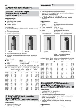86
ELASZTOMER TÖMLŐTECHNIKA
thomafluid®
THOMAFLUID®-EPDM-Magas
hőmérsékletálló-Gőztömlő
Típusa: CHAP 5130
Alkalmazási terület:
•	 Erőmű technika
•	 Ipari berendezések gyártása
•	 Turbina technika
•	 Folyamat technika
Termékjellemző:
•	 Nyomásálló tömlő legnagyobb hőmérséklet ellenálló képesség-
gel
•	 Technológiai gőzszállítás
•	 Jó rugalmas tulajdonságok
•	 Nagyon jó öregedés ellenálló képesség
•	 Jó ellenálló képesség az öregedéssel, hideggel és meleggel
szemben
Műszaki jellemző:
•	 Szín:	 fekete
•	 Anyag:	 EPDM (etilén-propilén-dién-kaucsuk)
•	 Betét:	 2 acéldrót fonattal
•	 Hőmérséklettartomány:	 –40 °C +100 °C; telített gőz +210 °C-ig
Cikkszám	 Belső	 Külső	 Üzemi nyomás	Hajlási	 Egység	 Egységár
	 Ø mm	 Ø mm	 +20 °C-nál	 sugár	 m	 Euro
			 bar	 mm
49292 	 13	 25	 18 	 130	 1	 69.00
49293 	 13	 25	 18 	 130	 3	 167.00
49460 	 16	 28	 18 	 160	 1	 87.00
49461 	 16	 28	 18 	 160	 3	 208.00
49462 	 19	 33	 18 	 190	 1	 95.00
49463 	 19	 33	 18 	 190	 3	 228.00
49464 	 25	 40	 18 	 250	 1	 123.00
49465 	 25	 40	 18 	 250	 3	 294.00
49466 	 32	 48	 18 	 320	 1	 167.00
49467 	 32	 48	 18 	 320	 3	 399.00
49478 	 38	 54	 18 	 380	 1	 205.00
49479 	 38	 54	 18 	 380	 3	 491.00
49480 	 50	 68	 18 	 500	 1	 248.00
49481 	 50	 68	 18 	 500	 3	 599.00
THOMAFLUID®-EPDM-Antisztatikus
Vegyi-Szívótömlő
Típusa: THOMAPLAST®-CHAP ED513-06
Termékjellemző:
•	 Robusztus nyomásálló tömlő
•	 Antisztatikus gumi minőség
•	 Forró víz- és fagyálló folyadékálló vegyi tömlő
•	 Legjobb ellenállás a legtöbb lúgok, savak és poláris oldószerek
ellen, kivéve az ásványi olajokat.
•	 Nagyon jó öregedés ellenálló képesség
•	 Jó ellenálló képesség az öregedéssel, hideggel és meleggel
szemben
Műszaki jellemző:
•	 Szín:	 fekete
•	 Anyag:	 EPDM (etilén-propilén-dién-kaucsuk)
•	 Shore keménység A:	 70° +/-5°
•	 Üzemi hőmérséklet:	 -35°C +95°C,
		 rövid ideig+120°C
•	 Betét:	 poliészter fonat, két Cu szállal,
		 keresztezett
•	 Különleges kivitel:	 antisztatikus gumi minőség (belül és
		 kívül), a fellépő elektrosztatikus
		 feltöltődés elvezetésére
Cikkszám	 Belső	 Külső	 Üzemi nyomás	Hajlási	 Egység	 Egységár
	 Ø mm	 Ø mm	 +20 °C-nál	 sugár	 m	 Euro
			 bar	 mm
333693 	 19,0	 31,0	 16 	 125	 1	 132,00
333694 	 19,0	 31,0	 16 	 125	 3	 276,00
333695 	 19,0	 31,0	 16 	 125	 5	 320,00
333696 	 25,0	 37,0	 16 	 150	 1	 152,00
333697 	 25,0	 37,0	 16 	 150	 3	 312,00
333698 	 25,0	 37,0	 16 	 150	 5	 372,00
333699 	 32,0	 44,0	 16 	 175	 1	 170,00
333700 	 32,0	 44,0	 16 	 175	 3	 352,00
333701 	 32,0	 44,0	 16 	 175	 5	 416,00
333702 	 50,0	 64,0	 16 	 275	 1	 262,00
333703 	 50,0	 64,0	 16 	 275	 3	 544,00
333704 	 50,0	 64,0	 16 	 275	 5	 646,00
THOMAFLUID®-EPDM-Antisztatikus
Vegyi-Szívó- és Vákuum tömlő
Típusa: THOMAPLAST®-CHAP ESD514-06
Termékjellemző:
•	 Robusztus szívó- és vákuum tömlő
•	 Antisztatikus gumi minőség
•	 Forró víz- és fagyálló folyadékálló vegyi tömlő
•	 Legjobban ellenáll a legtöbb lúg, sav és poláris oldószer ellen,
kivéve az ásványi olajokat
•	 Nagyon nagy öregedés ellenálló képesség
•	 Ellenálló képesség az öregedéssel, hideggel és meleggel
szemben
Műszaki jellemző:
•	 Szín:	 fekete
49 292 49 292 33 3693 33 3705 (lásd 87. o.)
 