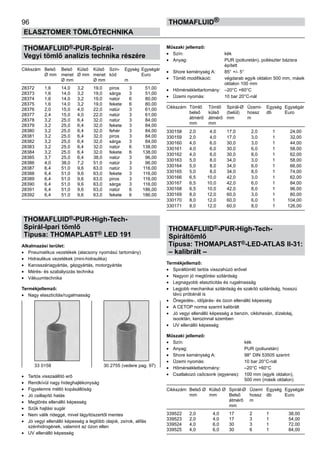 96
ELASZTOMER TÖMLŐTECHNIKA
thomafluid®
THOMAFLUID®-PUR-Spirál-
Vegyi tömlő analízis technika részére
Cikkszám	 Belső	 Belső	 Külső	 Külső	 Szín-	 Egység	 Egységár
	 Ø mm	 menet	 Ø mm	 menet	 kód		 Euro
		 Ø mm		 Ø mm		 m
28372	 1,6	 14,0	 3,2	 19,0	 piros	 3	 51,00
28373	 1,6	 14,0	 3,2	 19,0	 sárga	 3	 51,00
28374	 1,6	 14,0	 3,2	 19,0	 natúr	 6	 80,00
28375	 1,6	 14,0	 3,2	 19,0	 fekete	 6	 80,00
28376	 2,0	 15,0	 4,0	 22,0	 natúr	 3	 61,00
28377	 2,4	 15,0	 4,0	 22,0	 natúr	 3	 61,00
28378	 3,2	 25,0	 6,4	 32,0	 natúr	 3	 84,00
28379	 3,2	 25,0	 6,4	 32,0	 fekete	 3	 84,00
28380	 3,2	 25,0	 6,4	 32,0	 fehér	 3	 84,00
28381	 3,2	 25,0	 6,4	 32,0	 piros	 3	 84,00
28382	 3,2	 25,0	 6,4	 32,0	 sárga	 3	 84,00
28383	 3,2	 25,0	 6,4	 32,0	 natúr	 6	 138,00
28384	 3,2	 25,0	 6,4	 32,0	 fekete	 6	 138,00
28385	 3,7	 25,0	 6,4	 38,0	 natúr	 3	 96,00
28386	 4,0	 38,0	 7,2	 51,0	 natúr	 3	 96,00
28387	 6,4	 51,0	 9,6	 63,0	 natúr	 3	 116,00
28388	 6,4	 51,0	 9,6	 63,0	 fekete	 3	 116,00
28389	 6,4	 51,0	 9,6	 63,0	 piros	 3	 116,00
28390	 6,4	 51,0	 9,6	 63,0	 sárga	 3	 116,00
28391	 6,4	 51,0	 9,6	 63,0	 natúr	 6	 186,00
28392	 6,4	 51,0	 9,6	 63,0	 fekete	 6	 186,00
THOMAFLUID®-PUR-High-Tech-
Spirál-Ipari tömlő
Típusa: THOMAPLAST® LED 191
Alkalmazási terület:
•	 Pneumatikus vezetékek (alacsony nyomású tartomány)
•	 Hidraulikus vezetékek (mini-hidraulika)
•	 Karosszériagyártás, gépgyártás, motorgyártás
•	 Mérés- és szabályozás technika
•	 Vákuumtechnika
Termékjellemző:
•	 Nagy elaszticitás/rugalmasság
•	 Tartós visszaállító erő
•	 Rendkívül nagy hideghajlékonyság
•	 Figyelemre méltó kopásállóság
•	 Jó csillapító hatás
•	 Megtörés ellenálló képesség
•	 Szűk hajlási sugár
•	 Nem válik rideggé, mivel lágyítószertől mentes
•	 Jó vegyi ellenálló képesség a legtöbb olajok, zsírok, alifás
szénhidrogének, valamint az ózon ellen
•	 UV ellenálló képesség
Műszaki jellemző:
•	 Szín:	 kék
•	 Anyag:	 PUR (poliuretán), poliészter bázisra
		 épített
•	 Shore keménység A:	 85° +/- 5°
•	 Tömlő modifikáció:	 végdarab egyik oldalon 500 mm, másik
		 oldalon 100 mm
•	 Hőmérséklettartomány:	 –20°C +60°C
•	 Üzemi nyomás:	 10 bar 20°C-nál
Cikkszám	 Tömlő	 Tömlő	 Spirál-Ø	 Üzemi-	 Egység	 Egységár
	 belső 	 külső	 (belül)	 hossz	 db	 Euro
	 átmérő	 átmérő 	 mm	 m
	 mm	 mm
330158	 2,0 	 4,0	 17,0 	 2,0	 1	 24,00
330159	 2,0 	 4,0	 17,0 	 3,0	 1	 32,00
330160	 4,0 	 6,0	 30,0 	 3,0	 1	 44,00
330161	 4,0 	 6,0	 30,0 	 6,0	 1	 58,00
330162	 4,0 	 6,0	 30,0 	 8,0	 1	 62,00
330163	 5,0 	 8,0	 34,0 	 3,0	 1	 58,00
330164	 5,0 	 8,0	 34,0 	 6,0	 1	 66,00
330165	 5,0 	 8,0	 34,0 	 8,0	 1	 74,00
330166	 6,5 	 10,0	 42,0 	 3,0	 1	 62,00
330167	 6,5 	 10,0	 42,0 	 6,0	 1	 84,00
330168	 6,5 	 10,0	 42,0 	 8,0	 1	 96,00
330169	 8,0 	 12,0	 60,0 	 3,0	 1	 80,00
330170	 8,0 	 12,0	 60,0 	 6,0	 1	 104,00
330171	 8,0 	 12,0	 60,0 	 8,0	 1	 126,00
THOMAFLUID®-PUR-High-Tech-
Spiráltömlő
Típusa: THOMAPLAST®-LED-ATLAS II-31:
– kalibrált –
Termékjellemző:
•	 Spiráltömlő tartós visszahúzó erővel
•	 Nagyon jó megtörési szilárdság
•	 Legnagyobb elaszticitás és rugalmasság
•	 Legjobb mechanikai szilárdság és szakító szilárdság, hosszú
távú próbánál is
•	 Öregedés-, időjárás- és ózon ellenálló képesség
•	 A CETOP norma szerint kalibrált
•	 Jó vegyi ellenálló képesség a benzin, ciklohexán, dízelolaj,
isooktán, kerozinnal szemben
•	 UV ellenálló képesség
Műszaki jellemző:
•	 Szín:	 kék
•	 Anyag:	 PUR (poliuretán)
•	 Shore keménység A:	 98° DIN 53505 szerint
•	 Üzemi nyomás:	 10 bar 20°C-nál
•	 Hőmérséklettartomány:	 –20°C +60°C
•	 Csatlakozó csőcsonk (egyenes):	 100 mm (egyik oldalon),
		 500 mm (másik oldalon)
Cikkszám	 Belső Ø	 Külső Ø	 Spirál-Ø	 Üzemi 	 Egység	 Egységár
	 mm	 mm	 Belső 	 hossz 	 db	 Euro
			 átmérő 	 m
			 mm
339522	 2,0 	 4,0	 17 	 2 	 1	 38,00
339523	 2,0 	 4,0	 17 	 3 	 1	 54,00
339524	 4,0 	 6,0	 30 	 3 	 1	 72,00
339525	 4,0 	 6,0	 30 	 6 	 1	 84,00
33 0158 30 2755 (vedere pag. 97)
 