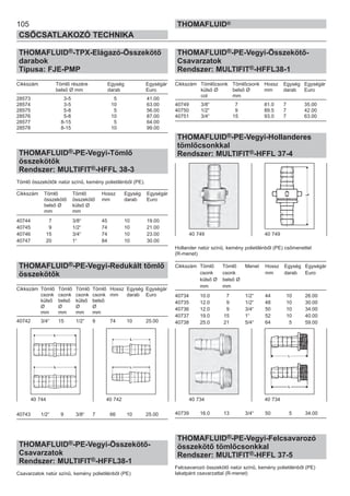 105
CSŐCSATLAKOZÓ TECHNIKA
THOMAFLUID®
THOMAFLUID®-TPX-Elágazó-Összekötő
darabok
Típusa: FJE-PMP
Cikkszám Tömlő részére Egység Egységár
belső Ø mm darab Euro
28573 3-5 5 41.00
28574 3-5 10 63.00
28575 5-8 5 56.00
28576 5-8 10 87.00
28577 8-15 5 64.00
28578 8-15 10 99.00
THOMAFLUID®-PE-Vegyi-Tömlő
összekötők
Rendszer: MULTIFIT®-HFFL 38-3
Tömlő összekötők natúr színű, kemény polietilénből (PE).
Cikkszám Tömlő Tömlő Hossz Egység Egységár
összekötő összekötő mm darab Euro
belső Ø külső Ø
mm mm
40744 7 3/8“ 45 10 19.00
40745 9 1/2“ 74 10 21.00
40746 15 3/4“ 74 10 23.00
40747 20 1“ 84 10 30.00
THOMAFLUID®-PE-Vegyi-Redukált tömlő
összekötők
Cikkszám Tömlő Tömlő Tömlő Tömlő Hossz Egység Egységár
csonk csonk csonk csonk mm darab Euro
külső belső külső belső
Ø Ø Ø Ø
mm mm mm mm
40742 3/4“ 15 1/2“ 9 74 10 25.00
40743 1/2“ 9 3/8“ 7 66 10 25.00
THOMAFLUID®-PE-Vegyi-Összekötő-
Csavarzatok
Rendszer: MULTIFIT®-HFFL38-1
Csavarzatok natúr színű, kemény polietilénből (PE)
THOMAFLUID®-PE-Vegyi-Összekötő-
Csavarzatok
Rendszer: MULTIFIT®-HFFL38-1
Cikkszám Tömlőcsonk Tömlőcsonk Hossz Egység Egységár
külső Ø belső Ø mm darab Euro
col mm
40749 3/8“ 7 81.0 7 35.00
40750 1/2“ 9 89.5 7 42.00
40751 3/4“ 15 93.0 7 63.00
THOMAFLUID®-PE-Vegyi-Hollanderes
tömlőcsonkkal
Rendszer: MULTIFIT®-HFFL 37-4
Hollander natúr színű, kemény polietilénből (PE) csőmenettel
(R-menet)
Cikkszám Tömlő Tömlő Menet Hossz Egység Egységár
csonk csonk mm darab Euro
külső Ø belső Ø
mm mm
40734 10.0 7 1/2“ 44 10 26.00
40735 12.0 9 1/2“ 48 10 30.00
40736 12.0 9 3/4“ 50 10 34.00
40737 19.0 15 1“ 52 10 40.00
40738 25.0 21 5/4“ 64 5 59.00
40739 16.0 13 3/4“ 50 5 34.00
THOMAFLUID®-PE-Vegyi-Felcsavarozó
összekötő tömlőcsonkkal
Rendszer: MULTIFIT®-HFFL 37-5
Felcsavarozó összekötő natúr színű, kemény polietilénből (PE)
lakatpánt csavarzattal (R-menet)
40 744 40 742
40 749 40 749
40 734 40 734
 