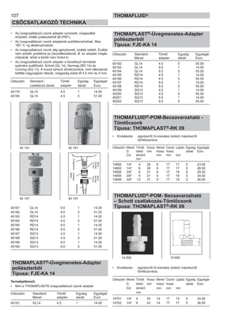 107
CSŐCSATLAKOZÓ TECHNIKA
THOMAFLUID®
• Az üvegcsatlakozó csonk adapter színezett, üvegszállal
erősített, hőálló poliészterből áll (PBT).
• Az üvegcsatlakozó csonk adapterek autóklávozhatóak. Max.
180 °C -ig alkalmazhatóak.
• Az üvegcsatlakozó csonk alig igénybevett, ezáltal védett. Ezáltal
nem adódik probléma az összeillesztésnél, ill. az adapter megla-
zításánál, tehát a tömlő nem fordul ki.
• Az üvegcsatlakozó csonk adapter a következő termékek
számára szállítható: Schott (GL 14), Normag (RD 14) és
Corning (SQ 13). A hozzá tartozó tömlőcsonkok, mint ellendarab
kétféle nagyságban létezik, mégpedig külső Ø 4,5 mm és 9 mm.
Cikkszám Standard- Tömlő Egység Egységár
csatlakozó darab adapter darab Euro
40179 GL14 4.5 1 14.00
40180 GL14 4.5 5 51.00
40181 GL14 9.0 1 14.00
40182 GL14 9.0 5 51.00
40183 RD14 4.5 1 14.00
40184 RD14 4.5 5 51.00
40185 RD14 9.0 1 14.00
40186 RD14 9.0 5 51.00
40187 SQ13 4.5 1 14.00
40188 SQ13 4.5 5 51.00
40189 SQ13 9.0 1 14.00
40190 SQ13 9.0 5 51.00
THOMAPLAST®-Üvegmenetes-Adapter
poliészterből
Típusa: FJE-KA 14
Termékjellemző:
• Mint a THOMAPLAST® üvegcsatlakozó csonk adapter
Cikkszám Standard- Tömlő Egység Egységár
Menet adapter darab Euro
40191 GL14 4.5 1 14.00
THOMAPLAST®-Üvegmenetes-Adapter
poliészterből
Típusa: FJE-KA 14
Cikkszám Standard- Tömlő Egység Egységár
Menet adapter darab Euro
40192 GL14 4.5 5 55.00
40193 GL14 9.0 1 14.00
40194 GL14 9.0 5 55.00
40195 RD14 4.5 1 14.00
40196 RD14 4.5 5 55.00
40197 RD14 9.0 1 14.00
40198 RD14 9.0 5 55.00
40199 SQ13 4.5 1 14.00
40200 SQ13 4.5 5 55.00
40201 SQ13 9.0 1 14.00
40202 SQ13 9.0 5 55.00
THOMAFLUID®-POM-Becsavarozható -
Tömlőcsonk
Típusa: THOMAPLAST®-RK 09
• Kivitelezés: egyrészről G-menetes (külső) másrészről
tömlőcsonkos
Cikkszám Menet Tömlő Hossz Menet Csonk Laptáv Egység Egységár
G belső mm hossz hossz darab Euro
Col átmérő mm mm mm
mm
14692 1/4“ 4 29 8 17 17 5 23.00
14693 1/4“ 6 29 8 17 17 5 26.00
14694 3/8“ 6 31 9 17 19 5 29.00
14695 3/8“ 9 31 9 17 19 5 34.00
14696 3/8“ 13 31 9 17 19 5 36.00
THOMAFLUID®-POM- Becsavarozható
– Schott csatlakozás-Tömlőcsonk
Típusa: THOMAPLAST®-RK 09
• Kivitelezés: egyrészről G-menetes (külső) másrészről
tömlőcsonkos
Cikkszám Menet Tömlő Hossz Menet Csonk Laptáv Egység Egységár
G belső mm hossz hossz darab Euro
Col átmérő mm mm mm
mm
14701 1/4“ 4 43 14 17 14 5 34.00
14702 1/4“ 6 43 14 17 17 5 36.00
14 692 14 692
40 191 40 191
40 191 40 191
Üvegmenet
tömlőrész
lapos
tömítés
12mm
lapos
tömítés
16mm
menetes
sapka
 