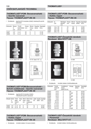 108
CSŐCSATLAKOZÓ TECHNIKA
THOMAFLUID®
THOMAFLUID®-POM- Becsavarozható
– Szorító csavarzat
Típusa: THOMAPLAST®-RK 09
• Kivitelezés: egyrészről G-menetes (külső) másrészről szorító
csavarzat
Cikkszám Menet Tömlő Hossz Menet Egység Egységár
G belső/külső mm hossz darab Euro
Col Ø mm mm
14697 1/4“ 4 x 6 25 8 5 31.00
14698 1/4“ 6 x 8 25 8 5 31.00
THOMAFLUID®-POM-Becsavarozható -
Schott csatlakozás - Szorító csavarzat
Típusa: THOMAPLAST®-RK 09
• Kivitelezés: egyrészről G-menetes (külső)
másrészről szorító csavarzat
Cikkszám Menet Tömlő Hossz Menet Menet hossz Laptáv Egység Egységár
G belső/ mm hossz Schott mm darab Euro
Col külső Ø mm csatlakozás
mm mm
14699 1/4“ 4 x 6 37 8 18 14 3 30.00
14700 1/4“ 6 x 8 37 8 18 17 3 30.00
THOMAFLUID®-POM- Becsavarozható
– Kettős nippel
Típusa: THOMAPLAST®-RK 09
• Kivitelezés: mindkét oldalon G-menet (külső)
THOMAFLUID®-POM- Becsavarozható
– Kettős nippel
Típusa: THOMAPLAST®-RK 09
Cikkszám G Névleges Hossz Menet Egység Egységár
Col átmérő mm hossz darab Euro
mm
14688 1/4 x 1/8 4 19 7/8 5 23.00
14689 1/4 x 1/4 5 21 9/8 5 26.00
14690 3/8 x 3/8 6 23 9/9 5 31.00
14691 3/8 x 1/2 8 26 12/9 5 36.00
THOMAFLUID®-Összekötő darabok
Rendszer: MULTIFIT®-VB
• Kivitelezés: mindkét oldalon tömlőcsatlakozás
Cikkszám Tömlő Csatlakozó Anyag Egység Egységár
belső Ø darab darab Euro
mm belső Ø mm
29363 3-4.5 2 PP 10 45.00
29364 3-4.5 2 PVDF 10 68.00
29365 5-6.5 4 PP 10 51.00
29366 5-6.5 4 PVDF 10 70.00
29367 7-8.5 6 PP 10 60.00
29368 7-8.5 6 PVDF 10 74.00
29369 9-10.5 8 PP 10 61.00
29370 9-10.5 8 PVDF 10 80.00
29371 11-12.5 10 PP 10 62.00
29372 11-12.5 10 PVDF 10 87.00
29373 13-14.5 12 PP 10 64.00
14274 13-14.5 12 PVDF 10 95.00
THOMAFLUID®-Összekötő darabok
– Peremmel
Rendszer: MULTIFIT®-VT
• Kivitelezés: mindkét oldalon tömlőcsatlakozás
14 699 14 699
14 688 14 688
14 701 (lásd 107. o.) 14 701 (lásd 107. o.)
14 697 14 697
 
