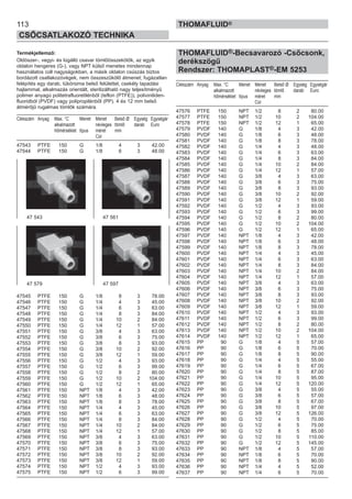 113
CSŐCSATLAKOZÓ TECHNIKA
THOMAFLUID®
Termékjellemző:
Oldószer-, vegyi- és lúgálló csavar tömlőösszekötők, az egyik
oldalon hengeres (G-), vagy NPT külső menetes mindennap
használatos coll nagyságokban, a másik oldalon csúszás biztos
bordázott csatlakozóvégek, nem összeszűkölő átmenet; fugázatlan
felépítés egy darab, tükörsima belső felülettel, csekély tapadási
hajlammal, alkalmazás orientált, sterilizálható nagy teljesítményű
polimer anyagú politetrafluoretilénből (teflon (PTFE)), poliviniliden-
fluoridból (PVDF) vagy polipropilénből (PP). 4 és 12 mm belső
átmérőjű rugalmas tömlők számára.
Cikkszám Anyag Max. °C Menet Menet Belső Ø Egység Egységár
alkalmazott névleges tömlő darab Euro
hőmérséklet típus méret mm
Col
47543 PTFE 150 G 1/8 4 3 42.00
47544 PTFE 150 G 1/8 6 3 48.00
47545 PTFE 150 G 1/8 8 3 78.00
47546 PTFE 150 G 1/4 4 3 45.00
47547 PTFE 150 G 1/4 6 3 63.00
47548 PTFE 150 G 1/4 8 3 84.00
47549 PTFE 150 G 1/4 10 2 84.00
47550 PTFE 150 G 1/4 12 1 57.00
47551 PTFE 150 G 3/8 4 3 63.00
47552 PTFE 150 G 3/8 6 3 75.00
47553 PTFE 150 G 3/8 8 3 93.00
47554 PTFE 150 G 3/8 10 2 92.00
47555 PTFE 150 G 3/8 12 1 59.00
47556 PTFE 150 G 1/2 4 3 93.00
47557 PTFE 150 G 1/2 6 3 99.00
47558 PTFE 150 G 1/2 8 2 80.00
47559 PTFE 150 G 1/2 10 2 104.00
47560 PTFE 150 G 1/2 12 1 65.00
47561 PTFE 150 NPT 1/8 4 3 42.00
47562 PTFE 150 NPT 1/8 6 3 48.00
47563 PTFE 150 NPT 1/8 8 3 78.00
47564 PTFE 150 NPT 1/4 4 3 45.00
47565 PTFE 150 NPT 1/4 6 3 63.00
47566 PTFE 150 NPT 1/4 8 3 84.00
47567 PTFE 150 NPT 1/4 10 2 84.00
47568 PTFE 150 NPT 1/4 12 1 57.00
47569 PTFE 150 NPT 3/8 4 3 63.00
47570 PTFE 150 NPT 3/8 6 3 75.00
47571 PTFE 150 NPT 3/8 8 3 93.00
47572 PTFE 150 NPT 3/8 10 2 92.00
47573 PTFE 150 NPT 3/8 12 1 59.00
47574 PTFE 150 NPT 1/2 4 3 93.00
47575 PTFE 150 NPT 1/2 6 3 99.00
THOMAFLUID®-Becsavarozó -Csőcsonk,
derékszögű
Rendszer: THOMAPLAST®-EM 5253
Cikkszám Anyag Max. °C Menet Menet Belső Ø Egység Egységár
alkalmazott névleges tömlő darab Euro
hőmérséklet típus méret mm
Col
47576 PTFE 150 NPT 1/2 8 2 80.00
47577 PTFE 150 NPT 1/2 10 2 104.00
47578 PTFE 150 NPT 1/2 12 1 65.00
47579 PVDF 140 G 1/8 4 3 42.00
47580 PVDF 140 G 1/8 6 3 48.00
47581 PVDF 140 G 1/8 8 3 78.00
47582 PVDF 140 G 1/4 4 3 48.00
47583 PVDF 140 G 1/4 6 3 63.00
47584 PVDF 140 G 1/4 8 3 84.00
47585 PVDF 140 G 1/4 10 2 84.00
47586 PVDF 140 G 1/4 12 1 57.00
47587 PVDF 140 G 3/8 4 3 63.00
47588 PVDF 140 G 3/8 6 3 75.00
47589 PVDF 140 G 3/8 8 3 93.00
47590 PVDF 140 G 3/8 10 2 92.00
47591 PVDF 140 G 3/8 12 1 59.00
47592 PVDF 140 G 1/2 4 3 93.00
47593 PVDF 140 G 1/2 6 3 99.00
47594 PVDF 140 G 1/2 8 2 80.00
47595 PVDF 140 G 1/2 10 2 104.00
47596 PVDF 140 G 1/2 12 1 65.00
47597 PVDF 140 NPT 1/8 4 3 42.00
47598 PVDF 140 NPT 1/8 6 3 48.00
47599 PVDF 140 NPT 1/8 8 3 78.00
47600 PVDF 140 NPT 1/4 4 3 45.00
47601 PVDF 140 NPT 1/4 6 3 63.00
47602 PVDF 140 NPT 1/4 8 3 84.00
47603 PVDF 140 NPT 1/4 10 2 84.00
47604 PVDF 140 NPT 1/4 12 1 57.00
47605 PVDF 140 NPT 3/8 4 3 63.00
47606 PVDF 140 NPT 3/8 6 3 75.00
47607 PVDF 140 NPT 3/8 8 3 93.00
47608 PVDF 140 NPT 3/8 10 2 92.00
47609 PVDF 140 NPT 3/8 12 1 59.00
47610 PVDF 140 NPT 1/2 4 3 93.00
47611 PVDF 140 NPT 1/2 6 3 99.00
47612 PVDF 140 NPT 1/2 8 2 80.00
47613 PVDF 140 NPT 1/2 10 2 104.00
47614 PVDF 140 NPT 1/2 12 1 65.00
47615 PP 90 G 1/8 4 5 57.00
47616 PP 90 G 1/8 6 5 70.00
47617 PP 90 G 1/8 8 5 90.00
47618 PP 90 G 1/4 4 5 55.00
47619 PP 90 G 1/4 6 5 67.00
47620 PP 90 G 1/4 8 5 87.00
47621 PP 90 G 1/4 10 5 95.00
47622 PP 90 G 1/4 12 5 120.00
47623 PP 90 G 3/8 4 5 55.00
47624 PP 90 G 3/8 6 5 57.00
47625 PP 90 G 3/8 8 5 67.00
47626 PP 90 G 3/8 10 5 97.00
47627 PP 90 G 3/8 12 5 126.00
47628 PP 90 G 1/2 4 5 70.00
47629 PP 90 G 1/2 6 5 75.00
47630 PP 90 G 1/2 8 5 85.00
47631 PP 90 G 1/2 10 5 110.00
47632 PP 90 G 1/2 12 5 145.00
47633 PP 90 NPT 1/8 4 5 57.00
47634 PP 90 NPT 1/8 6 5 70.00
47635 PP 90 NPT 1/8 8 5 90.00
47636 PP 90 NPT 1/4 4 5 52.00
47637 PP 90 NPT 1/4 6 5 70.00
47 543 47 561
47 579 47 597
 