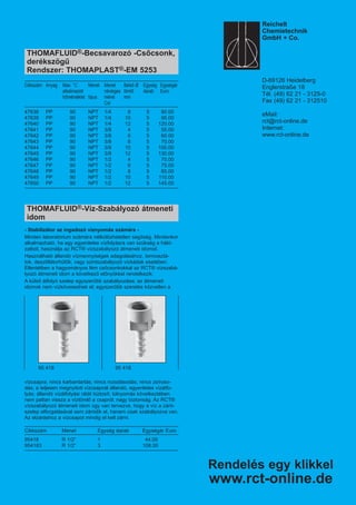 95 418 95 418
THOMAFLUID®-Becsavarozó -Csőcsonk,
derékszögű
Rendszer: THOMAPLAST®-EM 5253
Cikkszám Anyag Max. °C Menet Menet Belső Ø Egység Egységár
alkalmazott névleges tömlő darab Euro
hőmérséklet típus méret mm
Col
47638 PP 90 NPT 1/4 8 5 90.00
47639 PP 90 NPT 1/4 10 5 95.00
47640 PP 90 NPT 1/4 12 5 120.00
47641 PP 90 NPT 3/8 4 5 55.00
47642 PP 90 NPT 3/8 6 5 60.00
47643 PP 90 NPT 3/8 8 5 70.00
47644 PP 90 NPT 3/8 10 5 100.00
47645 PP 90 NPT 3/8 12 5 130.00
47646 PP 90 NPT 1/2 4 5 70.00
47647 PP 90 NPT 1/2 6 5 75.00
47648 PP 90 NPT 1/2 8 5 85.00
47649 PP 90 NPT 1/2 10 5 110.00
47650 PP 90 NPT 1/2 12 5 145.00
THOMAFLUID®-Víz-Szabályozó átmeneti
idom
- Stabilizátor az ingadozó víznyomás számára -
Minden laboratórium számára nélkülözhetetlen segítség. Mindenkor
alkalmazható, ha egy egyenletes vízfolyásra van szükség a háló-
zatból, használja az RCT® vízszabályozó átmeneti idomot.
Használható állandó vízmennyiségek adagolásához, termosztá-
tok, desztillátorhűtők, vagy szintszabályozó vízkádak esetében.
Ellentétben a hagyományos fém csőcsonkokkal az RCT® vízszabá-
lyozó átmeneti idom a következő előnyökkel rendelkezik:
A külső átfolyó szelep egyszerűbb szabályozása; az átmeneti
idomok nem vízkövesednek el; egyszerűbb szerelés közvetlen a
vízcsapra; nincs karbantartás; nincs rozsdásodás; nincs zsíroso-
dás; a teljesen megnyitott vízcsapnál állandó, egyenletes vízátfo-
lyás; állandó vízátfolyási rátát biztosít; túlnyomás következtében
nem pattan vissza a víztömlő a csapról; nagy biztonság. Az RCT®
vízszabályozó átmeneti idom úgy van tervezve, hogy a víz a záró-
szelep elforgatásával sem záródik el, hanem csak szabályozva van.
Az elzáráshoz a vízcsapot mindig el kell zárni.
Cikkszám Menet Egység darab Egységár Euro
95418 R 1/2“ 1 44.00
954183 R 1/2“ 3 108.00
Rendelés egy klikkel
www.rct-online.de
Reichelt
Chemietechnik
GmbH + Co.
D-69126 Heidelberg
Englerstraße 18
Tél. (49) 62 21 - 3125-0
Fax (49) 62 21 - 312510
eMail:
rct@rct-online.de
Internet:
www.rct-online.de
 