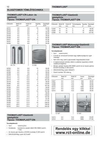 THOMAFLUID®-CR-Labor- és
gáztömlő
Típusa: THOMAPLAST®-DN
Cikkszám Belső Ø Külső Ø Egység Egységár
mm mm m Euro
24751 3.0 5.0 15 62.00
24752 4.0 6.0 3 17.00
24753 4.0 6.0 9 44.00
24754 4.0 6.0 15 62.00
24755 4.0 7.0 3 25.00
24756 4.0 7.0 9 64.00
24757 4.0 7.0 15 87.00
24761 5.0 8.0 3 27.00
24762 5.0 8.0 9 69.00
24763 5.0 8.0 15 95.00
24767 6.0 9.0 3 27.00
24768 6.0 9.0 9 69.00
24769 6.0 9.0 15 95.00
24773 7.0 10.0 3 50.00
24774 7.0 10.0 9 118.00
24775 7.0 10.0 15 167.00
24779 8.0 12.0 3 50.00
24780 8.0 12.0 9 118.00
24781 8.0 12.0 15 167.00
24782 10.0 14.0 3 50.00
24783 10.0 14.0 9 118.00
24784 10.0 14.0 15 167.00
24785 12.0 17.0 3 60.00
24786 12.0 17.0 9 136.00
24787 12.0 17.0 15 197.00
24788 15.0 21.0 3 81.00
24789 15.0 21.0 9 177.00
24790 15.0 21.0 15 238.00
24791 20.0 27.0 3 106.00
24793 20.0 27.0 15 245.00
THOMAFLUID®-Gáztömlő
gázégőhöz
Típusa: THOMAPLAST®-DN
Termékjellemző:
• Szín: narancs-piros
• Kivitelezés: burkolat és vasalat nélkül DIN 30664 szerint,
1 rész
• Az összes gáz részére a DVGW-munkalap G 260 szerint
• DIN-DVGW-Reg.-szám 92.01e487
THOMAFLUID®-Gáztömlő
gázégőhöz
Típusa: THOMAPLAST®-DN
Cikkszám Belső Ø Külső Ø Falvastagság Egység Egységár
mm mm mm m Euro
12304 10 14 2 5 92.00
12305 10 14 2 10 169.00
12306 10 14 2 15 231.00
THOMAFLUID®-Biztonsági-Gáztömlő
Típusa: THOMAPLAST®-DN
Termékjellemző:
• Szín: narancs-piros
• A tömlő és nemesacél burkolat nagy hajlékonyságú és rugal-
masságú
• Nem törik meg, ezért a gázvezetés megszakadása kizárt
• A végkarmantyúk erősítés nélkül is szilárdan tapadnak a tömlő
csatlakozóvégekhez
• Minden gázégő részére DIN 30665 szerint és az összes gázhoz
DVGW-munkalap G 260 szerint
• DIN-DVGW-Reg.-szám G92e073
• Üzemi nyomás 100 mbar-ig
Cikkszám Belső Ø Külső Ø Hossz Egységár
mm mm mm Euro
12307 9.0 13.0 500 59.00
12308 9.0 13.0 600 64.00
12309 9.0 13.0 750 69.00
12310 9.0 13.0 1000 80.00
12311 9.0 13.0 1250 90.00
12312 9.0 13.0 1500 95.00
12313 9.0 13.0 2000 116.00
12314 9.0 13.0 3000 177.00
24 775 12 304
12 307 12 307
10
ELASZTOMER TÖMLŐTECHNIKA
THOMAFLUID®
Rendelés egy klikkel
www.rct-online.de
 