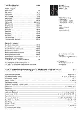 Tömlők és tartozékok tartalomjegyzéke alkalmazási területek szerint Oldal
Analízis technikai tömlők ............................................................................................................................... 13-18, 23, 51
Anti elektrosztatikus tömlők .......................................................................................................... 5, 18-20, 35, 45, 50, 57
Autogéngáz tömlők ................................................................................................................................................... 12, 13
Benzin tömlők ...................................................................................................................................................... 2, 5-8, 60
Festékszóró tömlők .......................................................................................................................................................... 4
Folyékony gáz tömlők (propán / bután) .......................................................................................................................... 11
Gáztömlők ............................................................................................................................................ 9, 11, 22-23, 50-51
Gőztömlők ...................................................................................................................................................................... 11
Harmonika tömlők .......................................................................................................................................................... 33
Italtömlők / Ételtömlők ................................................................................................................... 3, 19-20, 24, 34-35, 54
Kettős rétegű tömlők .......................................................................................................... 3-11, 20-22, 34, 47-51, 57, 58
Nyomócsövek ............................................................................................................................................................ 44-45
Préslevegő-, féktömlő .......................................................................................................... 2-3, 7-8, 22, 47, 50-51, 54-55
Saválló fonatos tömlők ................................................................................................................................... 2-3, 8, 21-23
Spirálköteg ..................................................................................................................................................................... 71
Szellőző tömlők .............................................................................................................................................................. 57
Színkód tömlők ............................................................................................................................................. 17, 40, 46, 59
Üvegszál szigetelő tömlők .............................................................................................................................................. 64
Tartalomjegyzék Oldal
Tömlő program:
NBR tömlők . . . . . . . . . . . . . . . . . . . . . . . . . . . . . . . . . 2-9
CR tömlők . . . . . . . . . . . . . . . . . . . . . . . . . . . . . . . . . 9-10
SBR tömlők . . . . . . . . . . . . . . . . . . . . . . . . . . . . . . . 10-13
PTFE tömlők . . . . . . . . . . . . . . . . . . . . . . . . . . . . . . 13-26
MFA tömlők . . . . . . . . . . . . . . . . . . . . . . . . . . . . . . . 26-28
PFA tömlők . . . . . . . . . . . . . . . . . . . . . . . . . . . . . . . 29-32
FEP tömlők . . . . . . . . . . . . . . . . . . . . . . . . . . . . 25, 32-36
ETFE tömlők . . . . . . . . . . . . . . . . . . . . . . . . . . . . . . 36-37
PVDF tömlők . . . . . . . . . . . . . . . . . . . . . . . . . . . . . . 37-39
PEEK tömlők . . . . . . . . . . . . . . . . . . . . . . . . . . . . . . 39-40
PI tömlők . . . . . . . . . . . . . . . . . . . . . . . . . . . . . . . . . 41-42
PA tömlők . . . . . . . . . . . . . . . . . . . . . . . . . . . . . . . . 42-51
PE tömlők . . . . . . . . . . . . . . . . . . . . . . . . . . . . . . . . 51-59
PP tömlők . . . . . . . . . . . . . . . . . . . . . . . . . . . . . . . . 59-61
Saválló tömlők . . . . . . . . . . . . . . . . . . . . . . . . . . . . . 61-64
Tömlőtechnikai tarozékok . . . . . . . . . . . . . . . . . . . . 64-71
Szerelvény program:
Luer-Lock csatlakozók . . . . . . . . . . . . . . . . . . . . . . . 71-78
Kapilláris csőcsatlakozók . . . . . . . . . . . . . . . . . . . . 78-81
Mini tömlőcsatlakozó darabok . . . . . . . . . . . . . . . . . 81-87
Mini tömlőcsavarzatok . . . . . . . . . . . . . . . . . . . . . . . 87-92
Makro tömlőcsatlakozó darabok. . . . . . . . . . . . . . . . 92-94
Makro tömlőcsavarzatok . . . . . . . . . . . . . . . . . . . . . 94-95
Dugaszolható csőösszekötők . . . . . . . . . . . . . . . . 95-113
Dugaszolható csőösszekötők
a THOMAFLUID® 3-as kézikönyvben is . . . . . . . . . . . 2-6
A fluid program további komponensei a
THOMAFLUID® 4-es és 5-ös füzeteiben találhatóak
®
Reichelt
Chemietechnik
GmbH + Co.
D-69126 Heidelberg
Englerstraße 18
Tél. (49) 62 21 - 3125-0
Fax (49) 62 21 - 312510
eMail:
rct@rct-online.de
Internet:
www.rct-online.de
Az árváltozás, valamint a
műszaki
változtatások jogát fenntartjuk.
Copyright by
Reichelt Chemietechnik
GmbH + Co.
 