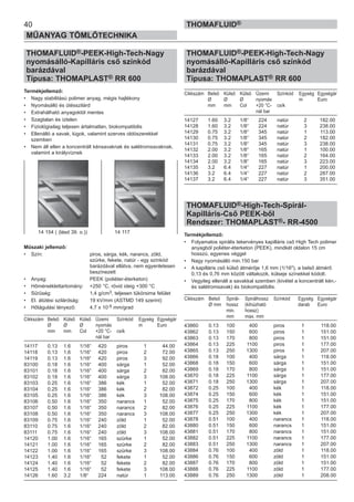 40
MŰANYAG TÖMLŐTECHNIKA
THOMAFLUID®
THOMAFLUID®-PEEK-High-Tech-Nagy
nyomásálló-Kapilláris cső színkód
barázdával
Típusa: THOMAPLAST® RR 600
Termékjellemző:
• Nagy stabilitású polimer anyag, mégis hajlékony
• Nyomásálló és ütésszilárd
• Extrahálható anyagoktól mentes
• Szagtalan és íztelen
• Fiziológiailag teljesen ártalmatlan, biokompatibilis
• Ellenálló a savak, lúgok, valamint szerves oldószerekkel
szemben
• Nem áll ellen a koncentrált kénsavaknak és salétromsavaknak,
valamint a királyvíznek
Műszaki jellemző:
• Szín: piros, sárga, kék, narancs, zöld,
szürke, fekete, natúr - egy színkód
barázdával ellátva, nem egyenletesen
beszínezett
• Anyag: PEEK (poliéter-éterketon)
• Hőmérséklettartomány: +250 °C, rövid ideig +300 °C
• Sűrűség: 1,4 g/cm3, teljesen tükörsima felület
• El. átütési szilárdság: 19 kV/mm (ASTMD 149 szerint)
• Hőtágulási tényező: 4,7 x 10-5 mm/grad
Cikkszám Belső Külső Külső Üzemi Színkód Egység Egységár
Ø Ø Ø nyomás m Euro
mm mm Col +20 °C- csík
nál bar
14117 0.13 1.6 1/16“ 420 piros 1 44.00
14118 0.13 1.6 1/16“ 420 piros 2 72.00
14119 0.13 1.6 1/16“ 420 piros 3 92.00
83100 0.18 1.6 1/16“ 400 sárga 1 52.00
83101 0.18 1.6 1/16“ 400 sárga 2 82.00
83102 0.18 1.6 1/16“ 400 sárga 3 108.00
83103 0.25 1.6 1/16“ 386 kék 1 52.00
83104 0.25 1.6 1/16“ 386 kék 2 82.00
83105 0.25 1.6 1/16“ 386 kék 3 108.00
83106 0.50 1.6 1/16“ 350 narancs 1 52.00
83107 0.50 1.6 1/16“ 350 narancs 2 82.00
83108 0.50 1.6 1/16“ 350 narancs 3 108.00
83109 0.75 1.6 1/16“ 240 zöld 1 52.00
83110 0.75 1.6 1/16“ 240 zöld 2 82.00
83111 0.75 1.6 1/16“ 240 zöld 3 108.00
14120 1.00 1.6 1/16“ 165 szürke 1 52.00
14121 1.00 1.6 1/16“ 165 szürke 2 82.00
14122 1.00 1.6 1/16“ 165 szürke 3 108.00
14123 1.40 1.6 1/16“ 52 fekete 1 52.00
14124 1.40 1.6 1/16“ 52 fekete 2 82.00
14125 1.40 1.6 1/16“ 52 fekete 3 108.00
14126 1.60 3.2 1/8“ 224 natúr 1 113.00
THOMAFLUID®-PEEK-High-Tech-Nagy
nyomásálló-Kapilláris cső színkód
barázdával
Típusa: THOMAPLAST® RR 600
Cikkszám Belső Külső Külső Üzemi Színkód Egység Egységár
Ø Ø Ø nyomás m Euro
mm mm Col +20 °C- csík
nál bar
14127 1.60 3.2 1/8“ 224 natúr 2 182.00
14128 1.60 3.2 1/8“ 224 natúr 3 238.00
14129 0.75 3.2 1/8“ 345 natúr 1 113.00
14130 0.75 3.2 1/8“ 345 natúr 2 182.00
14131 0.75 3.2 1/8“ 345 natúr 3 238.00
14132 2.00 3.2 1/8“ 165 natúr 1 100.00
14133 2.00 3.2 1/8“ 165 natúr 2 164.00
14134 2.00 3.2 1/8“ 165 natúr 3 223.00
14135 3.2 6.4 1/4“ 227 natúr 1 200.00
14136 3.2 6.4 1/4“ 227 natúr 2 287.00
14137 3.2 6.4 1/4“ 227 natúr 3 351.00
THOMAFLUID®-High-Tech-Spirál-
Kapilláris-Cső PEEK-ből
Rendszer: THOMAPLAST®- RR-4500
Termékjellemző:
• Folyamatos spirális tekervényes kapilláris cső High Tech polimer
anyagból poliéter-éterketon (PEEK), mindkét oldalon 15 cm
hosszú, egyenes véggel
• Nagy nyomásálló min.150 bar
• A kapilláris cső külső átmérője 1,6 mm (1/16"), a belső átmérő
0,13 és 0,76 mm között váltakozik, külseje színekkel kódolt.
• Vegyileg ellenáll a savakkal szemben (kivétel a koncentrált kén,-
és salétromsavak) és biokompatibilis.
Cikkszám Belső Spirál- Spirálhossz Színkód Egység Egységár
Ø mm hossz (kihúzható darab Euro
min. hossz)
mm max. mm
43860 0.13 100 400 piros 1 118.00
43862 0.13 150 600 piros 1 151.00
43863 0.13 170 800 piros 1 151.00
43864 0.13 225 1100 piros 1 177.00
43865 0.13 250 1300 piros 1 207.00
43866 0.18 100 400 sárga 1 118.00
43868 0.18 150 600 sárga 1 151.00
43869 0.18 170 800 sárga 1 151.00
43870 0.18 225 1100 sárga 1 177.00
43871 0.18 250 1300 sárga 1 207.00
43872 0.25 100 400 kék 1 118.00
43874 0.25 150 600 kék 1 151.00
43875 0.25 170 800 kék 1 151.00
43876 0.25 225 1100 kék 1 177.00
43877 0.25 250 1300 kék 1 207.00
43878 0.51 100 400 narancs 1 118.00
43880 0.51 150 600 narancs 1 151.00
43881 0.51 170 800 narancs 1 151.00
43882 0.51 225 1100 narancs 1 177.00
43883 0.51 250 1300 narancs 1 207.00
43884 0.76 100 400 zöld 1 118.00
43886 0.76 150 600 zöld 1 151.00
43887 0.76 170 800 zöld 1 151.00
43888 0.76 225 1100 zöld 1 177.00
43889 0.76 250 1300 zöld 1 208.00
14 154 ( (lásd 39. o.)) 14 117
 