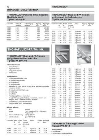 42
MŰANYAG TÖMLŐTECHNIKA
THOMAFLUID®
THOMAFLUID®-Polyimid-Mikro-Speciális-
Kapilláris tömlő
Típusa: Micton-PI
Cikkszám Belső Ø Falvastagság Egység Egységár
névleges névleges mm Euro
40983 0.813 0.025 1.61 271.00
40984 0.912 0.051 0.30 90.00
40985 0.912 0.051 1.61 271.00
40986 1.024 0.051 0.30 90.00
40987 1.024 0.051 1.61 271.00
40988 1.151 0.051 0.30 90.00
40989 1.151 0.051 1.61 271.00
THOMAFLUID®-PA-Tömlők
THOMAFLUID®-High-Med-PA-Tömlők
gyógyászati technika részére
Típusa: PX 800 704
Alkalmazási terület:
• Kórháztechnika
• Higiénia technika
• Gyógyászati technika
• Steriltechnika
Termékjellemző:
• Szállító- és nyomásálló tömlő
• Jó mechanikai szilárdság
• Jó kopásállóság
• Jó ütésszilárdság
• Meghajlási és törési veszély kizárva, ezért állandóan maximális
a csatorna átmérő
• Jó csúszósurlódási tulajdonság
• Jó hőállóság
• Sima felület
• Fiziológiailag teljesen ártalmatlan
• Jó szövet összeegyeztethetőség, nem irritáló, valamint nem
mérgező, ezért a sebészet számára alkalmas.
• Kitűnő anyag a kanülizáció számára
• Gyógyászatilag tiszta, nem mérgező
Műszaki jellemző:
• Szín: átlátszó
• Anyag: PA 11 (rugalmas); PA 6 (félmerev);
PA (poliamid)
• Hőmérséklettartomány: -70 °C +160 °C
• Autoklávozható: igen, 136 °C-nál
Cikkszám Belső Külső Üzemi Típus Egység Egységár
Ø Ø nyomás m Euro
mm mm 20 °C-nál
bar
10148 0.50 0.63 4.4 rugalmas 5 23.00
10149 0.50 0.63 4.4 rugalmas 15 63.00
10150 0.25 0.75 35.2 rugalmas 5 23.00
THOMAFLUID®-High-Med-PA-Tömlők
gyógyászati technika részére
Típusa: PX 800 704
Cikkszám Belső Külső Üzemi Típus Egység Egységár
Ø Ø nyomás m Euro
mm mm 20 °C-nál
bar
10151 0.25 0.75 35.2 rugalmas 15 63.00
10152 0.58 1.02 17.9 rugalmas 5 29.00
10153 0.58 1.02 17.9 rugalmas 15 75.00
10154 0.75 0.94 7.5 rugalmas 5 29.00
10155 0.75 0.94 7.5 rugalmas 15 75.00
10156 1.00 1.34 10.0 rugalmas 5 37.00
10157 1.00 1.34 10.0 rugalmas 15 78.00
10158 1.00 1.78 20.3 rugalmas 5 37.00
10159 1.00 1.78 20.3 rugalmas 15 78.00
10160 1.50 2.10 12.5 rugalmas 5 42.00
10161 1.50 2.10 12.5 rugalmas 15 114.00
10162 1.88 2.77 8.8 rugalmas 5 51.00
10163 1.88 2.77 8.8 rugalmas 15 138.00
10164 1.90 3.18 17.9 rugalmas 5 69.00
10165 1.90 3.18 17.9 rugalmas 15 187.00
10168 0.50 0.63 4.4 félmerev 5 23.00
10169 0.50 0.63 4.4 félmerev 15 63.00
10170 0.25 0.75 35.2 félmerev 5 23.00
10171 0.25 0.75 35.2 félmerev 15 63.00
10172 0.75 0.94 7.5 félmerev 5 29.00
10173 0.75 0.94 7.5 félmerev 15 75.00
10174 1.00 1.34 10.0 félmerev 5 37.00
10175 1.00 1.34 10.0 félmerev 15 78.00
10176 1.00 1.78 20.3 félmerev 5 37.00
10177 1.00 1.78 20.3 félmerev 15 78.00
10178 1.50 2.10 12.5 félmerev 5 42.00
10179 1.50 2.10 12.5 félmerev 15 114.00
10180 1.88 2.77 8.8 félmerev 5 51.00
10181 1.88 2.77 8.8 félmerev 15 138.00
10182 1.90 3.18 17.9 félmerev 5 69.00
10183 1.90 3.18 17.9 félmerev 15 187.00
10194 8.00 9.50 6.1 félmerev 3 121.00
10195 8.00 9.50 6.1 félmerev 9 291.00
THOMAFLUID®-PA-Vegyi tömlő
Típusa: PFX-N 12
Termékjellemző:
• Jó hőállóság
• Jó mechanikai szilárdsági érték
10 148 10 151
 