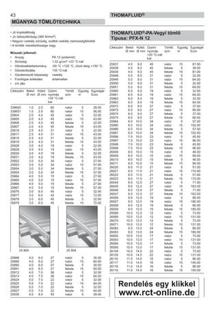 43
MŰANYAG TÖMLŐTECHNIKA
THOMAFLUID®
• Jó kopásállóság
• Jó ütésszilárdság (360 N/mm2)
• Nagyon csekély sűrűség, ezáltal csekély nedvességfelvétel
• A tömlők mérettartóssága nagy
Műszaki jellemző:
• Anyag: PA 12 (poliamid)
• Sűrűség: 1,02 g/cm3 +23 °C-nál
• Hőmérséklettartomány: -50 °C +120 °C, rövid ideig +150 °C
• Gőzsterilizálás: 135 °C-nál
• Gázáteresztő képesség: csekély
• Fiziológiai értékelés: ártalmatlan
• UV álló
Cikkszám Belső Külső Üzemi Tömlő Egység Egységár
Ø mm Ø mm nyomás szín m Euro
+20 °C-nál
bar
339650 1.0 2.0 60 natúr 5 28.00
339651 1.0 2.0 60 natúr 15 56.00
25804 2.0 4.0 45 natúr 5 22.00
25805 2.0 4.0 45 natúr 15 43.00
25806 2.0 4.0 45 fekete 5 22.00
25807 2.0 4.0 45 fekete 15 43.00
25816 2.5 4.0 31 natúr 5 22.00
25817 2.5 4.0 31 natúr 15 43.00
25818 2.5 4.0 31 fekete 5 22.00
25819 2.5 4.0 31 fekete 15 43.00
25828 3.0 4.0 19 natúr 5 22.00
25829 3.0 4.0 19 natúr 15 43.00
25830 3.0 4.0 19 fekete 5 22.00
25831 3.0 4.0 19 fekete 15 43.00
25852 3.0 5.0 34 natúr 5 27.00
25853 3.0 5.0 34 natúr 15 57.00
25854 3.0 5.0 34 fekete 5 27.00
25855 3.0 5.0 34 fekete 15 57.00
25864 4.0 5.0 15 natúr 5 27.00
25865 4.0 5.0 15 natúr 15 57.00
25866 4.0 5.0 15 fekete 5 27.00
25867 4.0 5.0 15 fekete 15 57.00
25876 3.0 6.0 45 natúr 5 32.00
25877 3.0 6.0 45 natúr 15 72.00
25878 3.0 6.0 45 fekete 5 32.00
25879 3.0 6.0 45 fekete 15 72.00
25888 4.0 6.0 27 natúr 5 30.00
25889 4.0 6.0 27 natúr 15 60.00
25890 4.0 6.0 27 fekete 5 30.00
25891 4.0 6.0 27 fekete 15 60.00
25912 4.0 7.0 36 natúr 5 32.00
25913 4.0 7.0 36 natúr 15 64.00
25924 5.0 7.0 22 natúr 5 32.00
25925 5.0 7.0 22 natúr 15 64.00
25926 5.0 7.0 22 fekete 5 32.00
25927 5.0 7.0 22 fekete 15 64.00
25936 4.0 8.0 45 natúr 5 39.00
THOMAFLUID®-PA-Vegyi tömlő
Típusa: PFX-N 12
Cikkszám Belső Külső Üzemi Tömlő Egység Egységár
Ø mm Ø mm nyomás szín m Euro
+20 °C-nál
bar
25937 4.0 8.0 45 natúr 15 81.00
25938 4.0 8.0 45 fekete 5 39.00
25939 4.0 8.0 45 fekete 15 81.00
25948 5.0 8.0 31 natúr 5 32.00
25949 5.0 8.0 31 natúr 15 64.00
25950 5.0 8.0 31 fekete 5 32.00
25951 5.0 8.0 31 fekete 15 64.00
25960 6.0 8.0 19 natúr 5 32.00
25961 6.0 8.0 19 natúr 15 64.00
25962 6.0 8.0 19 fekete 5 32.00
25963 6.0 8.0 19 fekete 15 64.00
25972 6.0 9.0 27 natúr 5 37.00
25973 6.0 9.0 27 natúr 15 80.00
25974 6.0 9.0 27 fekete 5 37.00
25975 6.0 9.0 27 fekete 15 80.00
25984 6.0 10.0 34 natúr 5 57.00
25985 6.0 10.0 34 natúr 15 102.00
25986 6.0 10.0 34 fekete 5 57.00
25987 6.0 10.0 34 fekete 15 102.00
25996 7.0 10.0 23 natúr 5 45.00
25997 7.0 10.0 23 natúr 15 96.00
25998 7.0 10.0 23 fekete 5 45.00
25999 7.0 10.0 23 fekete 15 96.00
26008 8.0 10.0 15 natúr 5 46.00
26009 8.0 10.0 15 natúr 15 99.00
26010 8.0 10.0 15 fekete 5 46.00
26011 8.0 10.0 15 fekete 15 99.00
26020 8.0 11.0 21 natúr 5 51.00
26021 8.0 11.0 21 natúr 15 110.00
26022 8.0 11.0 21 fekete 5 51.00
26023 8.0 11.0 21 fekete 15 110.00
26044 8.0 12.0 27 natúr 5 71.00
26045 8.0 12.0 27 natúr 15 163.00
26046 8.0 12.0 27 fekete 5 71.00
26047 8.0 12.0 27 fekete 15 163.00
26056 9.0 12.0 19 natúr 5 80.00
26057 9.0 12.0 19 natúr 15 180.00
26058 9.0 12.0 19 fekete 5 80.00
26059 9.0 12.0 19 fekete 15 180.00
26068 10.0 12.0 12 natúr 5 73.00
26069 10.0 12.0 12 natúr 15 131.00
26070 10.0 12.0 12 fekete 5 73.00
26071 10.0 12.0 12 fekete 15 131.00
26082 9.0 13.0 24 fekete 5 80.00
26083 9.0 13.0 24 fekete 15 180.00
26092 10.0 13.0 17 natúr 5 73.00
26093 10.0 13.0 17 natúr 15 131.00
26094 10.0 13.0 17 fekete 5 73.00
26095 10.0 13.0 17 fekete 15 131.00
26104 10.0 14.0 22 natúr 5 73.00
26105 10.0 14.0 22 natúr 15 131.00
26116 11.0 14.0 16 natúr 5 86.00
26117 11.0 14.0 16 natúr 15 140.00
26118 11.0 14.0 16 fekete 5 86.00
26119 11.0 14.0 16 fekete 15 140.00
25 804 25 804
Rendelés egy klikkel
www.rct-online.de
 