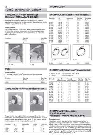 THOMAPLAST®-Acetál-Tömlőbilincsek
Cikkszám Ø Szélesség Egység Egységár
mm mm darab Euro
61393 12-14 6.0 10 11.00
61394 13-15 6.0 10 11.00
61395 15-17 6.0 10 11.00
61396 17-19 6.0 10 13.00
61397 18-20 6.0 10 13.00
61398 20-22 6.0 10 13.00
61399 21-23 6.0 10 13.00
61400 23-25 6.0 10 13.00
61401 25-27 6.0 10 13.00
61402 27-29 6.0 10 13.00
61403 31-33 7.5 10 16.00
61404 33-35 7.5 10 16.00
61405 35-37 7.5 10 16.00
61406 37-39 7.5 10 16.00
THOMAFLUID®-Standard-Tömlőbilincsek
• Bilincs- és tok: rozsdamentes acél 1.4016
• Csavar: horganyzott acél
Cikkszám Fogat Ø Szalag Egység Egységár
tartomány mm szélesség mm /csomag Euro
19023 7 - 11 5.0 10 25.00
19024 11 - 19 5.0 10 25.00
19025 8 - 12 7.5 10 25.00
19026 10 - 16 7.5 10 25.00
97139 8 - 16 9.0 10 25.00
97140 12 - 22 9.0 10 27.00
19027 16 - 27 9.0 10 30.00
97141 20 - 32 9.0 10 30.00
19028 25 - 40 9.0 10 30.00
19029 16 - 27 12.0 10 30.00
19030 20 - 32 12.0 10 30.00
19031 25 - 40 12.0 10 30.00
THOMAFLUID®-Biztonsági-
Tömlőbilincsek
Rendszer: THOMASAFE-ET 7060 R
Termékjellemző:
Körkörösen záródó, speciális kampós reteszeléssel és füllel az
egész kerületen egyenletesen és cső kimélően szorító biztonsági
saválló 1.4301 (18/9) tömlőrögzítő bilincs, fokozatosan és probléma
nélkül oldható csavarzárral. Két gyakorlatorientált alapkivitelben bő
átmérő tartományban 26 mm és 110 mm-ig különböző terhelésekre
és mindenféle tömlő anyagokra: szalagszélesség 7 mm (szalagvas-
tagság 0,6 mm), vagy 9 mm szalagszélesség (szalagvastagság 0,8
mm), Kiszerelési mennyiség 5 vagy 10 db.
65
TÖMLŐTECHNIKAI TARTOZÉKOK
THOMAFLUID®
THOMAFLUID®-Plast-Tömlővágó
Rendszer: THOMASAFE-LM-6200
Mindenféle műanyagból, zárt profilú alapanyagokból, valamint
szállal erősített és laminált tömlőanyagokból készült csövek, tömlők
és tömör anyagok feldarabolására.
Termékjellemző:
Vágópisztoly speciális, önvisszaálló és kicserélhető vágóacélból
35 mm anyag átmérőig; derékszögű és lesorjázott vágás rejtett
vágópengével; kezelés biztos, fáradságmentesen és erőkifejtés
nélkül használható.
Cikkszám Egység Egységár
darab Euro
49994 1 90.00
Pótél
Termékjellemző:
• Tartozék: THOMAFLUID® műanyag tömlővágó számára
Cikkszám Egység Egységár
darab Euro
49995 1 39.00
THOMAPLAST®-Acetál-Tömlőbilincsek
Visszanyitható műanyag tömlő bilincsek, gyorsabb és könnyebb
felhasználni, mint a hagyományos csavar- és rugóbilincset, fel lehet
szerelni, miután a tömlő a pozícióba került. Ez egy jelentős előnyt
jelent összeszerelésnél és szerviz alkalmazásnál.
Cikkszám Ø Szélesség Egység Egységár
mm mm darab Euro
61390 9-10 6.0 10 11.00
61391 10-11 6.0 10 11.00
61392 11-12 6.0 10 11.00
49 994 49 994
61 390 61 390
19 023 19 023
 