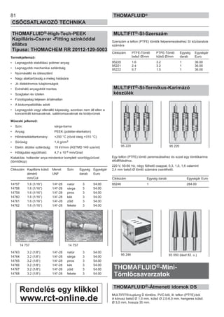 81
CSŐCSATLAKOZÓ TECHNIKA
THOMAFLUID®
THOMAFLUID®-High-Tech-PEEK
Kapilláris-Csavar -Fitting színkóddal
ellátva
Típusa: THOMACHEM RR 20112-129-5003
Termékjellemző:
• Legnagyobb stabilitású polimer anyag
• Legnagyobb mechanikai szilárdság
• Nyomásálló és ütésszilárd
• Nagy alaktartósság a meleg hatására
• Jó dielektromos tulajdonságok
• Extraháló anyagoktól mentes
• Szagtalan és íztelen
• Fiziológiailag teljesen ártalmatlan
• A biokompatibilitás adott
• Legnagyobb vegyi ellenálló képesség, azonban nem áll ellen a
koncentrált kénsavaknak, salétromsavaknak és királyvíznek
Műszaki jellemző:
• Szín: sárga-barna
• Anyag: PEEK (poliéter-éterketon)
• Hőmérséklettartomány: +250 °C (rövid ideig +310 °C)
• Sűrűség: 1,4 g/cm3
• Elektr. átütési szilárdság: 19 kV/mm (ASTMD 149 szerint)
• Hőtágulási együttható: 4,7 x 10-5 mm/Grad
Kialakítás: hollander anya mindenkor komplett szorítógyűrűvel
(tömítőkúp)
Cikkszám Kapilláris külső Menet Szín Egység Egységár
átmérő UNF darab Euro
mm/Col
14757 1.6 (1/16“) 1/4“-28 natúr 3 54.00
14758 1.6 (1/16“) 1/4“-28 sárga 3 54.00
14759 1.6 (1/16“) 1/4“-28 piros 3 54.00
14760 1.6 (1/16“) 1/4“-28 kék 3 54.00
14761 1.6 (1/16“) 1/4“-28 zöld 3 54.00
14762 1.6 (1/16“) 1/4“-28 fekete 3 54.00
14763 3.2 (1/8“) 1/4“-28 natúr 3 54.00
14764 3.2 (1/8“) 1/4“-28 sárga 3 54.00
14765 3.2 (1/8“) 1/4“-28 piros 3 54.00
14766 3.2 (1/8“) 1/4“-28 kék 3 54.00
14767 3.2 (1/8“) 1/4“-28 zöld 3 54.00
14768 3.2 (1/8“) 1/4“-28 fekete 3 54.00
MULTIFIT®-SI-Szerszám
Szerszám a teflon (PTFE) tömlők felperemezéséhez SI közdarabok
számára
Cikkszám PTFE-Tömlő PTFE-Tömlő Egység Egységár
belső Ø/mm külső Ø/mm darab Euro
95220 1.6 3.2 1 36.00
95221 2.4 3.2 1 36.00
95222 0.7 1.5 1 36.00
MULTIFIT®-SI-Termikus-Karimázó
készülék
Egy teflon (PTFE) tömlő peremezéséhez és ezzel egy tömlőkarima
előállításához.
220 V, 50-60 Hz, négy fűthető csappal, 0,3, 1,0, 1,6 valamint
2,4 mm belső Ø tömlő számára cserélhető.
Cikkszám Egység darab Egységár Euro
95246 1 284.00
THOMAFLUID®-Mini-
Tömlőcsavarzatok
THOMAFLUID®-Átmeneti idomok DS
MULTIFIT®-kuplung D tömlőre. PVC-ből, ill. teflon (PTFE)-ból.
A kónusz belső Ø 1,0 mm, külső Ø 2,0-6,0 mm, hengeres külső
Ø 3,0 mm, hossza 35 mm.
14 757 14 757
95 246 93 050 (lásd 82. o.)
95 220 95 220
Rendelés egy klikkel
www.rct-online.de
 