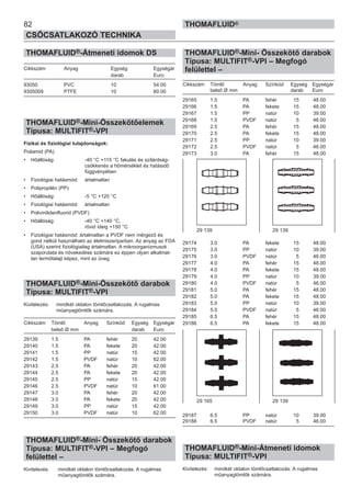 82
CSŐCSATLAKOZÓ TECHNIKA
THOMAFLUID®
THOMAFLUID®-Átmeneti idomok DS
Cikkszám Anyag Egység Egységár
darab Euro
93050 PVC 10 54.00
9305009 PTFE 10 80.00
THOMAFLUID®-Mini-Összekötőelemek
Típusa: MULTIFIT®-VPI
Fizikai és fiziológiai tulajdonságok:
Poliamid (PA)
• Hőállóság: -40 °C +115 °C fakulás és szilárdság-
csökkenés a hőmérséklet és hatásidő
függvényében
• Fiziológiai hatásmód: ártalmatlan
• Polipropilén (PP)
• Hőállóság: -5 °C +120 °C
• Fiziológiai hatásmód: ártalmatlan
• Polivinilidenfluorid (PVDF)
• Hőállóság: -40 °C +140 °C,
rövid ideig +150 °C
• Fiziológiai hatásmód: ártalmatlan a PVDF nem mérgező és
gond nélkül használható az élelmiszeriparban. Az anyag az FDA
(USA) szerint fiziológiailag ártalmatlan. A mikroorganizmusok
szaporulata és növekedése számára ez éppen olyan alkalmat-
lan termőtalajt képez, mint az üveg.
THOMAFLUID®-Mini-Összekötő darabok
Típusa: MULTIFIT®-VPI
Kivitelezés: mindkét oldalon tömlőcsatlakozás. A rugalmas
műanyagtömlők számára.
Cikkszám Tömlő Anyag Színkód Egység Egységár
belső Ø mm darab Euro
29139 1.5 PA fehér 20 42.00
29140 1.5 PA fekete 20 42.00
29141 1.5 PP natúr 15 42.00
29142 1.5 PVDF natúr 10 62.00
29143 2.5 PA fehér 20 42.00
29144 2.5 PA fekete 20 42.00
29145 2.5 PP natúr 15 42.00
29146 2.5 PVDF natúr 10 61.00
29147 3.0 PA fehér 20 42.00
29148 3.0 PA fekete 20 42.00
29149 3.0 PP natúr 15 42.00
29150 3.0 PVDF natúr 10 62.00
THOMAFLUID®-Mini- Összekötő darabok
Típusa: MULTIFIT®-VPI – Megfogó
felülettel –
Kivitelezés: mindkét oldalon tömlőcsatlakozás. A rugalmas
műanyagtömlők számára.
THOMAFLUID®-Mini- Összekötő darabok
Típusa: MULTIFIT®-VPI – Megfogó
felülettel –
Cikkszám Tömlő Anyag Színkód Egység Egységár
belső Ø mm darab Euro
29165 1.5 PA fehér 15 48.00
29166 1.5 PA fekete 15 48.00
29167 1.5 PP natúr 10 39.00
29168 1.5 PVDF natúr 5 46.00
29169 2.5 PA fehér 15 48.00
29170 2.5 PA fekete 15 48.00
29171 2.5 PP natúr 10 39.00
29172 2.5 PVDF natúr 5 46.00
29173 3.0 PA fehér 15 48.00
29174 3.0 PA fekete 15 48.00
29175 3.0 PP natúr 10 39.00
29176 3.0 PVDF natúr 5 46.00
29177 4.0 PA fehér 15 48.00
29178 4.0 PA fekete 15 48.00
29179 4.0 PP natúr 10 39.00
29180 4.0 PVDF natúr 5 46.00
29181 5.0 PA fehér 15 48.00
29182 5.0 PA fekete 15 48.00
29183 5.0 PP natúr 10 39.00
29184 5.0 PVDF natúr 5 46.00
29185 6.5 PA fehér 15 48.00
29186 6.5 PA fekete 15 48.00
29187 6.5 PP natúr 10 39.00
29188 6.5 PVDF natúr 5 46.00
THOMAFLUID®-Mini-Átmeneti idomok
Típusa: MULTIFIT®-VPI
Kivitelezés: mindkét oldalon tömlőcsatlakozás. A rugalmas
műanyagtömlők számára.
29 139 29 139
29 165 29 139
 