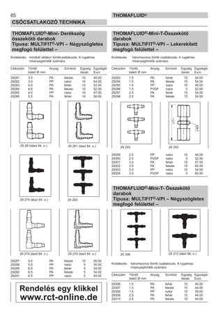 85
CSŐCSATLAKOZÓ TECHNIKA
THOMAFLUID®
THOMAFLUID®-Mini- Derékszög
összekötő darabok
Típusa: MULTIFIT®-VPI – Négyszögletes
megfogó felülettel –
Kivitelezés: mindkét oldalon tömlőcsatlakozás. A rugalmas
műanyagtömlők számára.
Cikkszám Tömlő Anyag Színkód Egység Egységár
belső Ø mm darab Euro
29281 3.0 PA fekete 10 49.00
29282 3.0 PP natúr 10 64.00
29283 4.0 PA fehér 10 52.00
29284 4.0 PA fekete 10 52.00
29285 4.0 PP natúr 10 67.00
29286 5.0 PA fehér 10 59.00
29287 5.0 PA fekete 10 59.00
29288 5.0 PP natúr 5 39.00
29289 6.5 PA fehér 5 34.00
29290 6.5 PA fekete 5 34.00
29291 6.5 PP natúr 5 49.00
THOMAFLUID®-Mini-T-Összekötő
darabok
Típusa: MULTIFIT®-VPI – Lekerekített
megfogó felülettel –
Kivitelezés: háromszoros tömlő csatlakozás. A rugalmas
műanyagtömlők számára.
Cikkszám Tömlő Anyag Színkód Egység Egységár
belső Ø mm darab Euro
29293 1.5 PA fehér 15 54.00
29294 1.5 PA fekete 15 54.00
29295 1.5 PP natúr 10 49.00
29296 1.5 PVDF natúr 5 52.00
29297 2.5 PA fehér 15 54.00
29298 2.5 PA fekete 15 54.00
29299 2.5 PP natúr 10 49.00
29300 2.5 PVDF natúr 5 52.00
29301 3.0 PA fehér 15 57.00
29302 3.0 PA fekete 15 60.00
29303 3.0 PP natúr 10 54.00
29304 3.0 PVDF natúr 5 60.00
THOMAFLUID®-Mini-T- Összekötő
darabok
Típusa: MULTIFIT®-VPI – Négyszögletes
megfogó felülettel –
Kivitelezés: háromszoros tömlő csatlakozás. A rugalmas
műanyagtömlők számára.
Cikkszám Tömlő Anyag Színkód Egység Egységár
belső Ø mm darab Euro
29306 1.5 PA fehér 10 44.00
29307 1.5 PA fekete 10 44.00
29308 1.5 PP natúr 10 59.00
29309 2.5 PA fehér 10 44.00
29310 2.5 PA fekete 10 44.00
29 306 29 312 (lásd 86. o.)
29 261(lásd 84. o.)
29 293
29 293 29 29329 261 (lásd 84. o.)
29 274 (lásd 84. o.)
29 274 (lásd 84. o.) 29 274 (lásd 84. o.)
Rendelés egy klikkel
www.rct-online.de
 