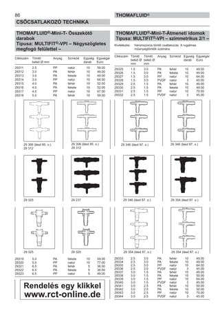 86
CSŐCSATLAKOZÓ TECHNIKA
THOMAFLUID®
THOMAFLUID®-Mini-T- Összekötő
darabok
Típusa: MULTIFIT®-VPI – Négyszögletes
megfogó felülettel –
Cikkszám Tömlő Anyag Színkód Egység Egységár
belső Ø mm darab Euro
29311 2.5 PP natúr 10 59.00
29312 3.0 PA fehér 10 49.00
29313 3.0 PA fekete 10 49.00
29314 3.0 PP natúr 10 64.00
29315 4.0 PA fehér 10 52.00
29316 4.0 PA fekete 10 52.00
29317 4.0 PP natúr 10 67.00
29318 5.0 PA fehér 10 59.00
29319 5.0 PA fekete 10 59.00
29320 5.0 PP natúr 10 77.00
29321 6.5 PA fehér 5 36.00
29322 6.5 PA fekete 5 36.00
29323 6.5 PP natúr 5 49.00
THOMAFLUID®-Mini-T-Átmeneti idomok
Típusa: MULTIFIT®-VPI – szimmetrikus 2/1 –
Kivitelezés: háromszoros tömlő csatlakozás. A rugalmas
műanyagtömlők számára.
Cikkszám Tömlő Tömlő Anyag Színkód Egység Egységár
belső Ø belső Ø darab Euro
mm mm
29325 1.5 3.0 PA fehér 10 49.00
29326 1.5 3.0 PA fekete 10 49.00
29327 1.5 3.0 PP natúr 10 64.00
29328 1.5 3.0 PVDF natúr 3 45.00
29329 2.5 1.5 PA fehér 10 49.00
29330 2.5 1.5 PA fekete 10 49.00
29331 2.5 1.5 PP natúr 10 70.00
29332 2.5 1.5 PVDF natúr 3 45.00
29333 2.5 3.0 PA fehér 10 49.00
29334 2.5 3.0 PA fekete 10 49.00
29335 2.5 3.0 PP natúr 10 64.00
29336 2.5 3.0 PVDF natúr 3 45.00
29337 3.0 1.5 PA fehér 10 49.00
29338 3.0 1.5 PA fekete 10 50.00
29339 3.0 1.5 PP natúr 10 64.00
29340 3.0 1.5 PVDF natúr 3 45.00
29341 3.0 2.5 PA fehér 10 50.00
29342 3.0 2.5 PA fekete 10 50.00
29343 3.0 2.5 PP natúr 10 70.00
29344 3.0 2.5 PVDF natúr 3 45.00
29 306 (lásd 85. o.)
29 312
29 346 (lásd 87. o.)
29 325 29 325
29 325 29 237 29 346 (lásd 87. o.) 29 354 (lásd 87. o.)
29 354 (lásd 87. o.)
29 306 (lásd 85. o.)
29 312
29 354 (lásd 87. o.)
29 346 (lásd 87. o.)
Rendelés egy klikkel
www.rct-online.de
 