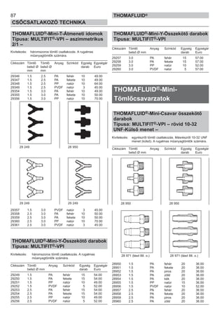 87
CSŐCSATLAKOZÓ TECHNIKA
THOMAFLUID®
THOMAFLUID®-Mini-T-Átmeneti idomok
Típusa: MULTIFIT®-VPI – aszimmetrikus
2/1 –
Kivitelezés: háromszoros tömlő csatlakozás. A rugalmas
műanyagtömlők számára.
Cikkszám Tömlő Tömlő Anyag Színkód Egység Egységár
belső Ø belső Ø darab Euro
mm mm
29346 1.5 2.5 PA fehér 10 49.00
29347 1.5 2.5 PA fekete 10 49.00
29348 1.5 2.5 PP natúr 10 64.00
29349 1.5 2.5 PVDF natúr 3 45.00
29354 1.5 3.0 PA fehér 10 49.00
29355 1.5 3.0 PA fekete 10 50.00
29356 1.5 3.0 PP natúr 10 70.00
29357 1.5 3.0 PVDF natúr 3 45.00
29358 2.5 3.0 PA fehér 10 50.00
29359 2.5 3.0 PA fekete 10 50.00
29360 2.5 3.0 PP natúr 10 70.00
29361 2.5 3.0 PVDF natúr 3 45.00
THOMAFLUID®-Mini-Y-Összekötő darabok
Típusa: MULTIFIT®-VPI
Kivitelezés: háromszoros tömlő csatlakozás. A rugalmas
műanyagtömlők számára.
Cikkszám Tömlő Anyag Színkód Egység Egységár
belső Ø mm darab Euro
29249 1.5 PA fehér 15 54.00
29250 1.5 PA fekete 15 54.00
29251 1.5 PP natúr 10 49.00
29252 1.5 PVDF natúr 5 52.00
29253 2.5 PA fehér 15 54.00
29254 2.5 PA fekete 15 54.00
29255 2.5 PP natúr 10 49.00
29256 2.5 PVDF natúr 5 52.00
THOMAFLUID®-Mini-Y-Összekötő darabok
Típusa: MULTIFIT®-VPI
Cikkszám Tömlő Anyag Színkód Egység Egységár
belső Ø mm darab Euro
29257 3.0 PA fehér 15 57.00
29258 3.0 PA fekete 15 57.00
29259 3.0 PP natúr 10 52.00
29260 3.0 PVDF natúr 5 57.00
THOMAFLUID®-Mini-
Tömlőcsavarzatok
THOMAFLUID®-Mini-Csavar összekötő
darabok
Típusa: MULTIFIT®-VPI – rövid 10-32
UNF-Külső menet –
Kivitelezés: egyrészről tömlő csatlakozás. Másrészről 10-32 UNF
menet (külső). A rugalmas műanyagtömlők számára.
Cikkszám Tömlő Anyag Színkód Egység Egységár
belső Ø mm darab Euro
28950 1.5 PA fehér 20 36.00
28951 1.5 PA fekete 20 36.00
28952 1.5 PA piros 20 36.00
28953 1.5 PA zöld 20 36.00
28954 1.5 PA kék 20 36.00
28955 1.5 PP natúr 15 36.00
28956 1.5 PVDF natúr 10 52.00
28957 2.5 PA fehér 20 36.00
28958 2.5 PA fekete 20 36.00
28959 2.5 PA piros 20 36.00
28960 2.5 PA zöld 20 36.00
28 971 (lásd 88. o.)
29 249 28 950
29 249 29 249 28 950 28 950
28 971 (lásd 88. o.)
 