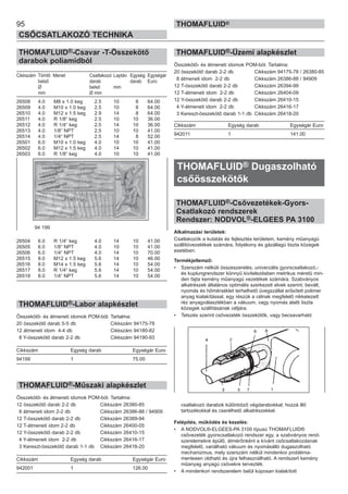 95
CSŐCSATLAKOZÓ TECHNIKA
THOMAFLUID®
THOMAFLUID®-Csavar -T-Összekötő
darabok poliamidból
Cikkszám Tömlő Menet Csatlakozó Laptáv Egység Egységár
belső darab darab Euro
Ø belső mm
mm Ø mm
26508 4.0 M8 x 1.0 keg 2.5 10 8 64.00
26509 4.0 M10 x 1.0 keg 2.5 10 8 64.00
26510 4.0 M12 x 1.5 keg 2.9 14 8 64.00
26511 4.0 R 1/8“ keg 2.5 10 10 36.00
26512 4.0 R 1/4“ keg 2.5 14 10 36.00
26513 4.0 1/8“ NPT 2.5 10 10 41.00
26514 4.0 1/4“ NPT 2.5 14 8 52.00
26501 6.0 M10 x 1.0 keg 4.0 10 10 41.00
26502 6.0 M12 x 1.5 keg 4.0 14 10 41.00
26503 6.0 R 1/8“ keg 4.0 10 10 41.00
26504 6.0 R 1/4“ keg 4.0 14 10 41.00
26505 6.0 1/8“ NPT 4.0 10 10 41.00
26506 6.0 1/4“ NPT 4.0 14 10 70.00
26515 8.0 M12 x 1.5 keg 5.6 14 10 46.00
26516 8.0 M14 x 1.5 keg 5.6 14 10 54.00
26517 8.0 R 1/4“ keg 5.6 14 10 54.00
26518 8.0 1/4“ NPT 5.6 14 10 54.00
THOMAFLUID®-Labor alapkészlet
Összekötő- és átmeneti idomok POM-ból. Tartalma:
20 összekötő darab 5-5 db Cikkszám 94175-78
12 átmeneti idom 4-4 db Cikkszám 94180-82
8 Y-összekötő darab 2-2 db Cikkszám 94190-93
Cikkszám Egység darab Egységár Euro
94199 1 75.00
THOMAFLUID®-Műszaki alapkészlet
Összekötő- és átmeneti idomok POM-ból. Tartalma:
12 összekötő darab 2-2 db Cikkszám 26380-85
8 átmeneti idom 2-2 db Cikkszám 26386-88 / 94909
12 T-összekötő darab 2-2 db Cikkszám 26389-94
12 T-átmeneti idom 2-2 db Cikkszám 26400-05
12 Y-összekötő darab 2-2 db Cikkszám 26410-15
4 Y-átmeneti idom 2-2 db Cikkszám 26416-17
3 Kereszt-összekötő darab 1-1 db Cikkszám 26418-20
Cikkszám Egység darab Egységár Euro
942001 1 126.00
THOMAFLUID®-Üzemi alapkészlet
Összekötő- és átmeneti idomok POM-ból. Tartalma:
20 összekötő darab 2-2 db Cikkszám 94175-78 / 26380-85
8 átmeneti idom 2-2 db Cikkszám 26386-88 / 94909
12 T-összekötő darab 2-2 db Cikkszám 26394-99
12 T-átmeneti idom 2-2 db Cikkszám 26404-09
12 Y-összekötő darab 2-2 db Cikkszám 26410-15
4 Y-átmeneti idom 2-2 db Cikkszám 26416-17
3 Kereszt-összekötő darab 1-1 db Cikkszám 26418-20
Cikkszám Egység darab Egységár Euro
942011 1 141.00
THOMAFLUID® Dugaszolható
csőösszekötők
THOMAFLUID®-Csővezetékek-Gyors-
Csatlakozó rendszerek
Rendszer: NODVOL®-ELGEES PA 3100
Alkalmazási területek:
Csatlakozók a kutatás és fejlesztés területein, kemény műanyagú
szállítóvezetékek számára, folyékony és gázállagú tiszta közegek
esetében.
Termékjellemző:
• Szerszám nélküli összeszerelés, univerzális gyorscsatlakozó,-
és kuplungrendszer könnyű kivitelezésben metrikus méretű min-
den fajta kemény műanyagú vezetékek számára. Szabványos
alkatrészek általános optimális szerkezeti elvek szerint; bevált,
nyomás és hőmérséklet terhelhető üvegszállal erősített polimer
anyag kialakítással, egy részük a célnak megfelelő nikkelezett
réz anyagválasztékban a vákuum, vagy nyomás alatti tiszta
közegek szállításának céljára.
• Tetszés szerint csővezeték összekötők, vagy becsavarható
csatlakozó darabok különböző végdarabokkal; hozzá illő
tartozékokkal és cserélhető alkatrészekkel.
Felépítés, működés és kezelés:
• A NODVOL®-ELGEES-PA 3100 típusú THOMAFLUID®
csővezeték gyorscsatlakozó rendszer egy, a szabványos rend-
szerelemekre épülő, átmérőnként a kívánt csőcsatlakozásnak
megfelelő, variálható vákuum és nyomásálló dugaszolható
mechanizmus, mely szerszám nélkül mindenkor probléma-
mentesen oldható és újra felhasználható. A rendszert kemény
műanyag anyagú csövekre tervezték.
• A mindenkori rendszerelem belül kúposan kialakított
94 199
 