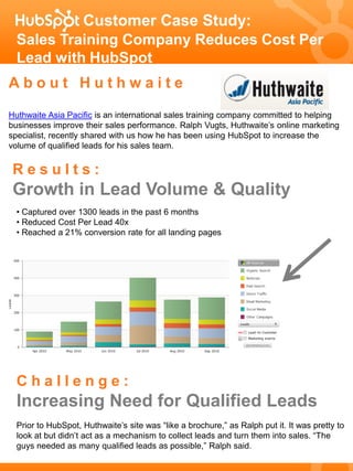 Customer Case Study:
  Sales Training Company Reduces Cost Per
  Lead with HubSpot
About Huthwaite
Huthwaite Asia Pacific is an international sales training company committed to helping
businesses improve their sales performance. Ralph Vugts, Huthwaite’s online marketing
specialist, recently shared with us how he has been using HubSpot to increase the
volume of qualified leads for his sales team.


 Results:
 Growth in Lead Volume & Quality
  • Captured over 1300 leads in the past 6 months
  • Reduced Cost Per Lead 40x
  • Reached a 21% conversion rate for all landing pages




  Challenge:
  Increasing Need for Qualified Leads
  Prior to HubSpot, Huthwaite’s site was “like a brochure,” as Ralph put it. It was pretty to
  look at but didn’t act as a mechanism to collect leads and turn them into sales. “The
  guys needed as many qualified leads as possible,” Ralph said.
 