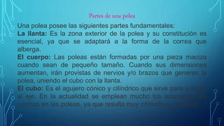Partes de una polea
Una polea posee las siguientes partes fundamentales:
La llanta: Es la zona exterior de la polea y su constitución es
esencial, ya que se adaptará a la forma de la correa que
alberga.
El cuerpo: Las poleas están formadas por una pieza maciza
cuando sean de pequeño tamaño. Cuando sus dimensiones
aumentan, irán provistas de nervios y/o brazos que generen la
polea, uniendo el cubo con la llanta.
El cubo: Es el agujero cónico y cilíndrico que sirve para acoplar
al eje. En la actualidad se emplean mucho los acoplamientos
cónicos en las poleas, ya que resulta muy cómodo su montaje.
 