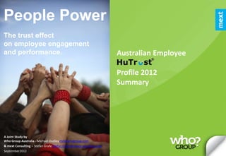 People Power
The trust effect
on employee engagement
and performance.                                                                                                             Australian Employee

                                                                                                                             Profile 2012
                                                                                                                             Summary




A Joint Study by
Who Group Australia - Michael Dudley md@whogroup.com
& mext Consulting – Stefan Grafe Stefan.Grafe@mextconsulting.com
September2012 HuTrust and This6publicationtrust are its content&are copyright ifm/mext. Duplication and distribution in by
                 Who Group.
                            the facets of
                                            and all
                                                    copyright trademark ifm/mext and used under exclusive license

                             whatever media without express consent by the copyright holders is not permitted.
 
