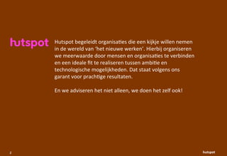 Hutspot	
 begeleidt	
 organisa1es	
 die	
 een	
 kijkje	
 willen	
 nemen	
 
    in	
 de	
 wereld	
 van	
 ‘het	
 nieuwe	
 werken’.	
 Hierbij	
 organiseren	
 
    we	
 meerwaarde	
 door	
 mensen	
 en	
 organisa1es	
 te	
 verbinden	
 
    en	
 een	
 ideale	
 ﬁt	
 te	
 realiseren	
 tussen	
 ambi1e	
 en	
 
    technologische	
 mogelijkheden.	
 Dat	
 staat	
 volgens	
 ons	
 
    garant	
 voor	
 prach1ge	
 resultaten.	
 

    En	
 we	
 adviseren	
 het	
 niet	
 alleen,	
 we	
 doen	
 het	
 zelf	
 ook!




2                                                                                           hutspot
 
