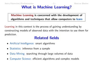 Intro/Overview/Preliminaries              -5-              Marcus Hutter

                What is Machine Learning?
     Machine Learning is concerned with the development of
     algorithms and techniques that allow computers to learn

Learning in this context is the process of gaining understanding by
constructing models of observed data with the intention to use them for
prediction.
                               Related ﬁelds
  • Artiﬁcial Intelligence: smart algorithms
  • Statistics: inference from a sample
  • Data Mining: searching through large volumes of data
  • Computer Science: eﬃcient algorithms and complex models
 