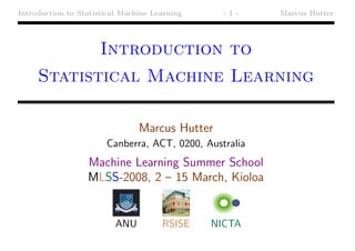 Introduction to Statistical Machine Learning     -1-    Marcus Hutter




                      Introduction to
     Statistical Machine Learning

                                Marcus Hutter
                       Canberra, ACT, 0200, Australia
                  Machine Learning Summer School
                  MLSS-2008, 2 – 15 March, Kioloa


                          ANU         RSISE    NICTA
 