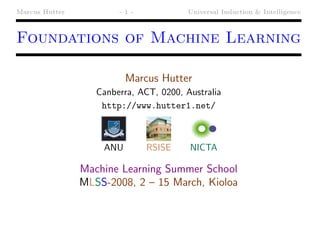 Marcus Hutter           -1-             Universal Induction & Intelligence



Foundations of Machine Learning

                          Marcus Hutter
                   Canberra, ACT, 0200, Australia
                    http://www.hutter1.net/



                    ANU        RSISE     NICTA

                Machine Learning Summer School
                MLSS-2008, 2 – 15 March, Kioloa
 