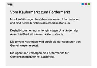Vom Käufermarkt zum Fördermarkt
Musikaufführungen bestehen aus neuen Informationen
und sind deshalb nicht rivalisierend im Konsum.

Deshalb kommen nur unter günstigen Umständen der
Ausschließbarkeit Käufermärkte zustande.

Die private Nachfrage wird durch die der Agenturen von
Gemeinwesen ersetzt.

Die Agenturen versorgen die Fördermärkte für
Gemeinschaftsgüter mit Nachfrage.
 